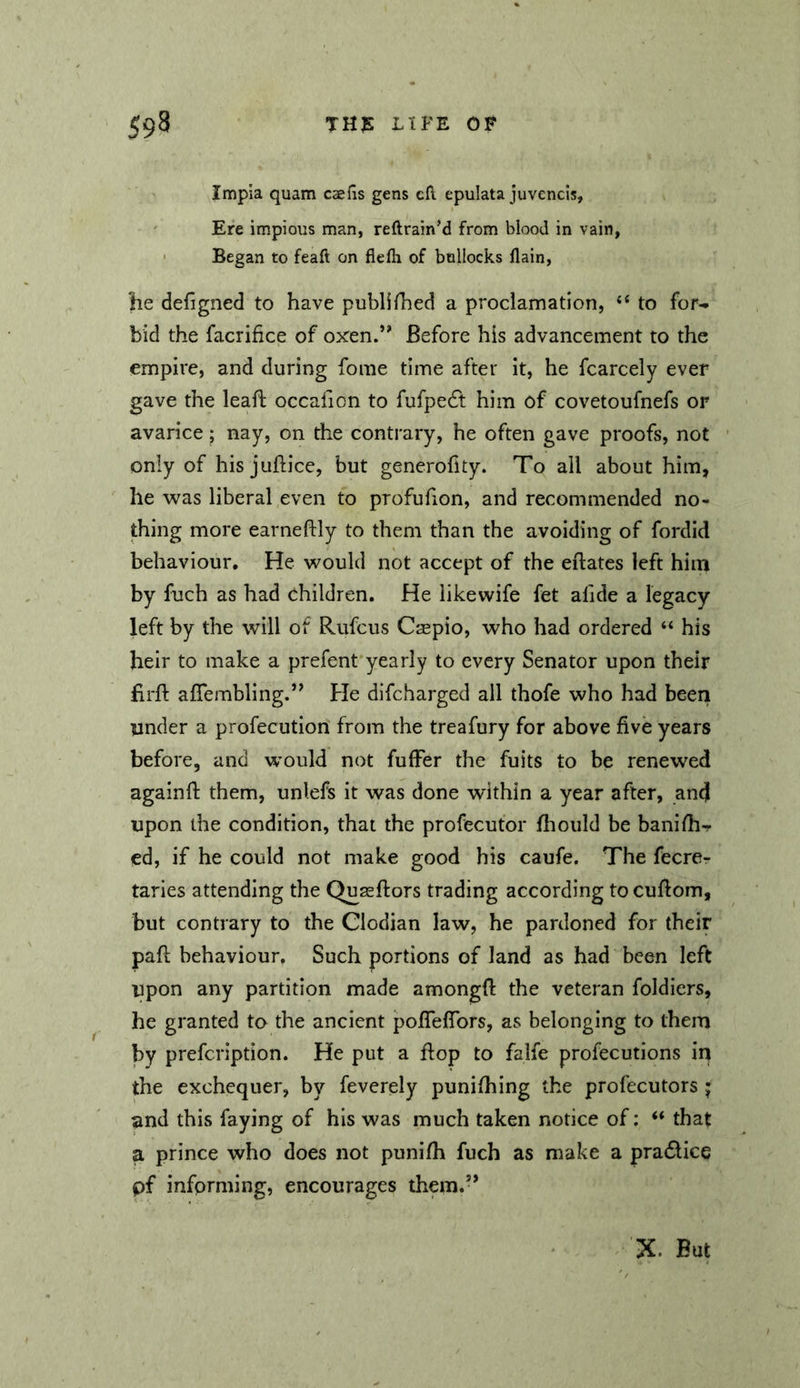 Impia quam caefis gens eft epulata juvencis. Ere impious man, reftrain’d from blood in vain, ' Began to feaft on flefli of bullocks llain, lie defigned to have publifhed a proclamation, ‘‘ to for-p bid the facrifice of oxen.*' Before his advancement to the empire, and during fome time after it, he fcarcely ever gave the leafl: occafion to fufpedt him of covetoufnefs or avarice; nay, on the contrary, he often gave proofs, not only of his juftice, but generofity. To all about him, he was liberal even to profufion, and recommended no- thing more earneftly to them than the avoiding of fordid behaviour. He would not accept of the eftates left him by fuch as had children. He likewife fet alide a legacy left by the will of Rufeus Caepio, who had ordered “ his heir to make a prefent yearly to every Senator upon their firft aflembling.” He difeharged all thofe who had beeri under a profecution from the treafury for above five years before, and would not fufFer the fuits to be renewed againfi: them, unlefs it was done within a year after, and upon the condition, that the profecutor fliould be banifii^ ed, if he could not make good his caufe. The fecrer taries attending the Quseftors trading according to cufiom, but contrary to the Clodian law, he pardoned for their pafi; behaviour, Such portions of land as had been left upon any partition made amongfi: the veteran foldiers, he granted to the ancient poflefibrs, as belonging to them by prefeription. He put a fiop to falfe profecutions in the exchequer, by feverely punifhing the profecutors j and this faying of his was much taken notice of: that a prince who does not punifli fuch as make a pradlice pf informing, encourages them.’* X. But