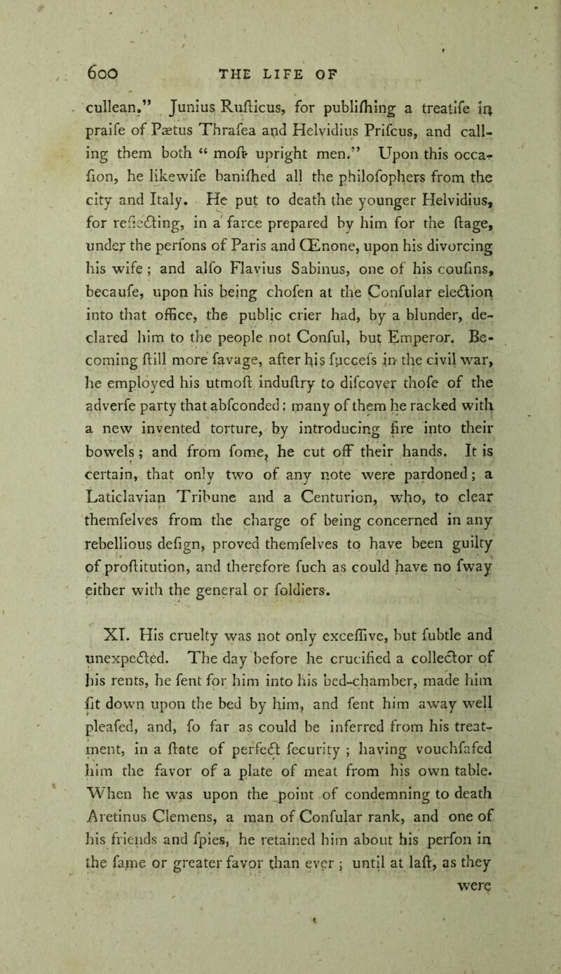cullean.” Junius Rufticus, for publifhing a treatife praife of Paetus Thrafea apd Helvidius Prifcus, and call- ing them both “ moft- upright men.” Upon this occa- fion, he likewife banifhed all the philofophers from the city and Italy. He put to death the younger Helvidius, for refie6ling, in a farce prepared by him for the ftage, under the perions of Paris and CEnone, upon his divorcing his wife ; and alfo Flavius Sabinus, one of his couhns, becaufe, upon his being chofen at the Confular ele6lion into that office, the public crier had, by a blunder, de- clared liim to the people not Conful, but Emperor. Be- coming flill more favage, after his fuccefs in the civil war, he employed his utmofl induflry to difcover thofe of the adverfe party that abfconded: many of them he racked with a new invented torture, by introducing fire into their bowels; and from fome^ he cut off their hands. It is certain, that only two of any note were pardoned; a Laticlavian Tribune and a Centurion, who, to clear themfelves from the charge of being concerned in any rebellious defign, proved themfelves to have been guilty of proflitution, and therefore fuch as could have no fw^ay either with the general or foldiers. XI. His cruelty was not only exceffive, but fubtle and unexpedled. The day before he crucihed a collector of his rents, he fent for him into his bed-chamber, made him fit down upon the bed by him, and fent him away weU pleafed, and, fo far as could be inferred from his treat- ment, in a hate of perfect fecurity ; having vouchfafed him the favor of a plate of meat from his own table. When he was upon the _point of condemning to death Aretinus Clemens, a man of Confular rank, and one of his friends and fples, he retained him about his perfon in the fame or greater favor than ever ; until at lafl, as they were