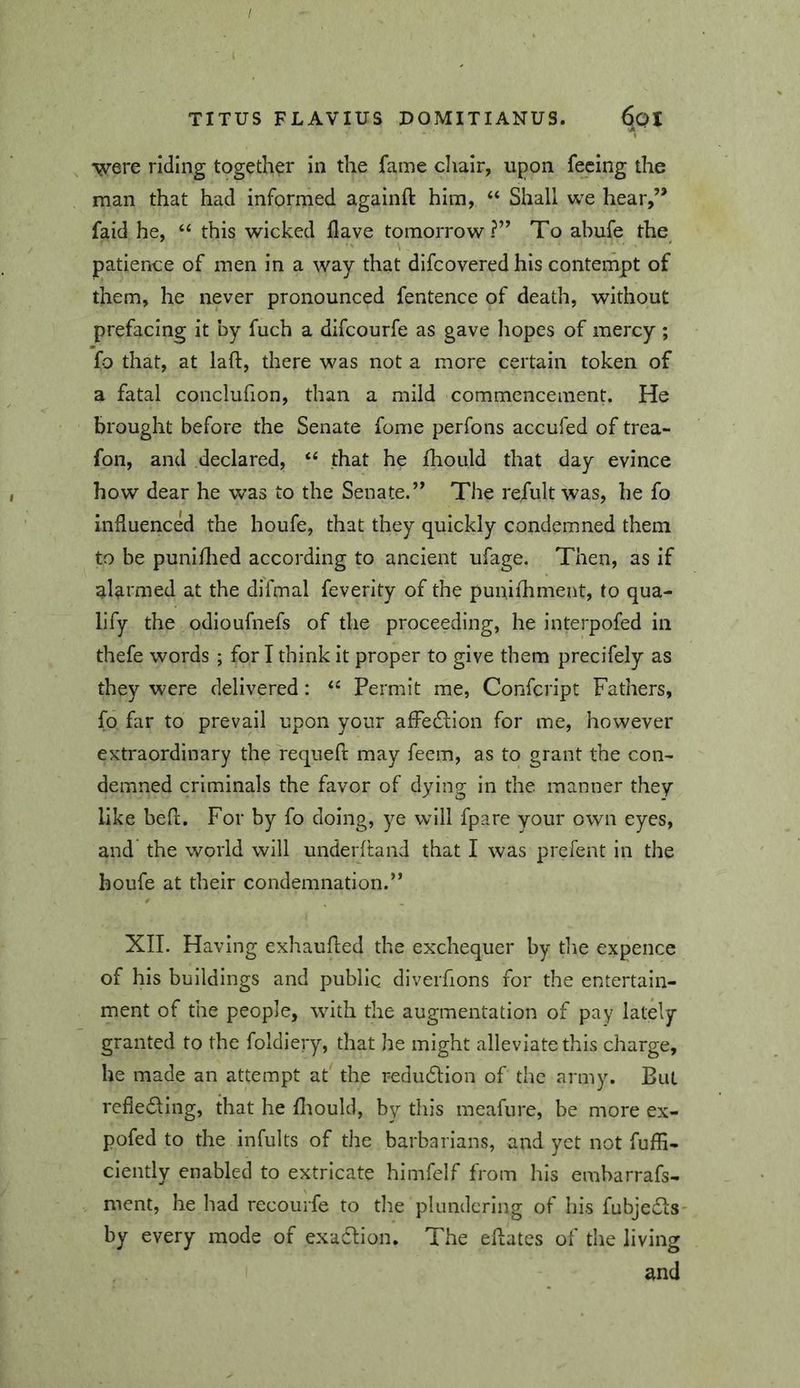 •vyere riding together in the fame cliair, upon feeing the man that had informed againft him, “ Shall we hear,’* faid he, “ this wicked Have tomorrow?” To ahufe the patience of men in a way that difeovered his contempt of them, he never pronounced fentence of death, without prefacing it by fuch a difeourfe as gave liopes of mercy ; fo that, at laft, there was not a more certain token of a fatal conclufion, than a mild commencement. He brought before the Senate fome perfons accufed of trea- fon, and declared, “ that he fhould that day evince how dear he was to the Senate.” The refult was, he fo influenced the houfe, that they quickly condemned them to be puni/lied according to ancient ufage. Then, as if alarmed at the difmal feverity of the punifhment, to qua- lify the odioufnefs of the proceeding, he interpofed in thefe words ; for I think It proper to give them precifely as they were delivered: “ Permit me, Confeript Fathers, fo far to prevail upon your alFedlion for me, however extraordinary the requefi may feem, as to grant the con- demned criminals the favor of dying in the manner they like befl. For by fo doing, ye will fpare your own eyes, and the world will underftand that I was prefent in the houfe at their condemnation.” XII. Having exhaufled the exchequer by die expence of his buildings and public diverfions for the entertain- ment of the people, with the augmentation of pay lately granted to the foldlery, that he might alleviate this charge, he made an attempt at the redu6lion of the army. But refieding, that he diould, by this meafure, be more ex- pofed to the infults of the barbarians, and yet not fufE- clently enabled to extricate himfelf from his embarrafs- ment, he had recourfe to die plundering of his fubjedls- by every mode of exadlion. The ellates of the living and