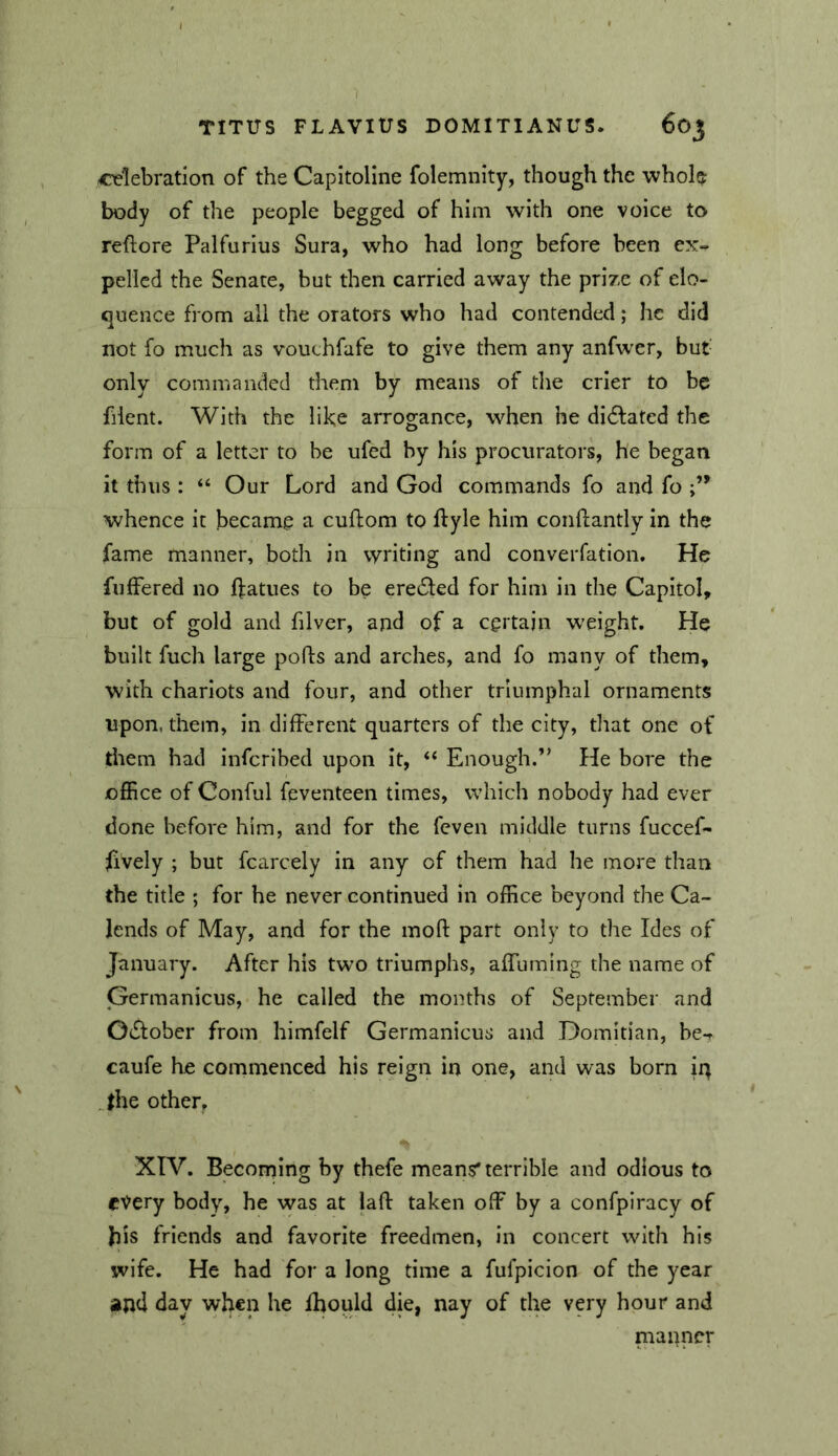 cielebration of the Capitoline folemnity, though the whole body of the people begged of him with one voice to reftore Palfurlus Sura, who had long before been ex- pelled the Senate, but then carried away the prize of elo- quence from all the orators who had contended; he did not fo much as vouchfafe to give them any anfwer, but- only commanded them by means of the crier to be fiient. With the like arrogance, when he didlated the form of a letter to be ufed by his procurators, he began it thus : “ Our Lord and God commands fo and fo whence it became a cuftom to ftyle him conftantly in the fame manner, both in writing and converfation. He fnfFered no ffatues to be ere61:ed for him in the Capitol, but of gold and filver, and of a certain weight. He built fuch large ports and arches, and fo many of them, with chariots and four, and other triumphal ornaments upon, them, in different quarters of the city, that one of them had Infcribed upon it, “ Enough.” He bore the office of Conful feventeen times, which nobody had ever done before him, and for the feven middle turns fuccef- lively ; but fcarcely in any of them had he more than the title ; for he never continued In office beyond the Ca- lends of May, and for the mort part only to the Ides of January. After his two triumphs, affuming the name of Germanicus, he called the months of September and OiSlober from himfelf Germanicus and Domitian, be-r caufe he commenced his reign in one, and was born it) Jhe other^ XIV. Becoming by thefe means'terrible and odious to every body, he was at lart taken off by a confpiracy of bis friends and favorite freedmen, in concert with his wife. He had for a long time a fufpicion of the year and day when he fbould die, nay of the very hour and manner