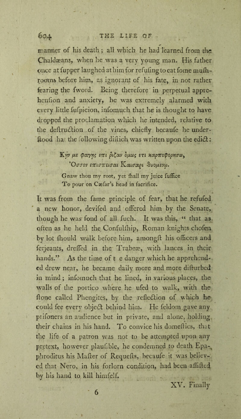 c^.anner of his death ; all which he had learned from die Chaldaeans, when he was a very young man. His father once at fupper laughed at him for refuiingtocat fome mufh- rooins before him, as ignorant of his fate, in not rather fearing the fword. Being therefore in perpetual apprc- hcnfion and anxiety, he was extremely alarmed with every litde fufpicion, infomuch that be is thought to have dropped the prochemation wdrich he intended, relative to the dehi’LuStion of the vines, chiefly becaufe he under- hood ha the lollowing diilich was written upon the edi61;: Kfr/ e'JI bf^cog eti uoip'TrotpopYidOjy ' 'Ocjo'j ETTidTrEKTOLi K.ai<ra^i ^uoixevu. Gnaw thou my root, yet fhall my juice fufEce To pour on Caelar’s head in facrifice. It was from the fame principle of fear, that he refufed a new honor, devifed and offered him by the Senate, though he was fond of all fuch. It was this, “ that as often as he held the Confulfhip, Roman knights chofen by lot flionld walk before him, amongfl: his oiflcers and ferjeants, drefled in the Trabea?, with lances in their hands.” As the time of t e danger which he apprehend- ed drew near, he became daily more and more difturbed in mind; infomuch that he lined, in various places, the walls of the portico where he ufed to w’alk, with the flone called Phengites, by the refle61:ion of which he could fee every obje6l behind him. He feldom .gave any prifoners an audience but in private, and alone, holding their chains in his hand. To convice his domeflics, that the life of a patron was not to be attempted upon any pretext, however plauflble, he condemned to death Epa-^ phroditus his Mafier of Requefls, becaufe it wuis believ- ed that Nero, in his forlorn condition, had been affifted by his hand to kill himfelf. ‘ 6 XV. Finally