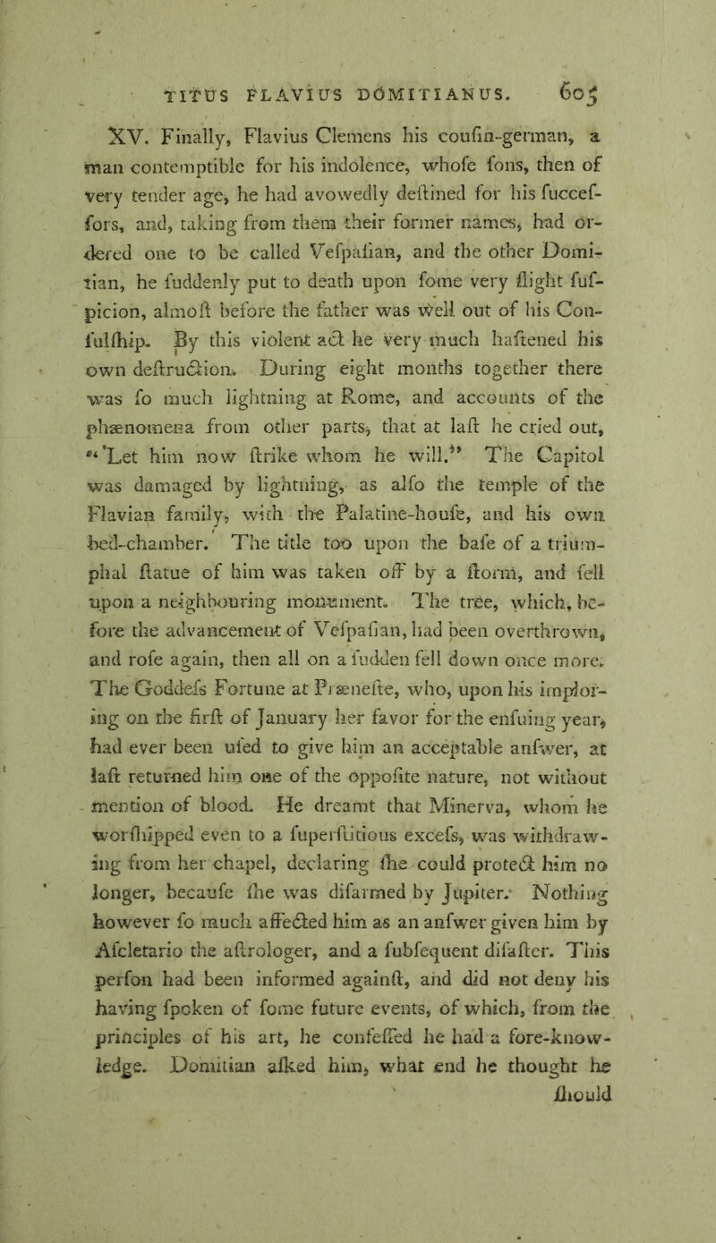 XV. Finally, Flavius Clemens his coufm-german, a man contemptible for his indolence, whofe fons, then of very tender age, he had avowedly deftined for his fuccef- fors, and, taking from them their former names, had or- dered one to be called Vefpalian, and the other Domi- tian, he fuddenly put to death upon fome very flight fuf- picion, aimofl before the father was r^^ell out of his Con- fullhip- By this violent act he very much haftened his own deftrudtioii. During eight months together there was fo mucli lightning at Rome, and accounts of the phaenomena from other partSj that at lafr he cried out, *‘*Let him now ftrike whom he will.'^’ The Capitol was damaged by lightning, as alfo the temple of the Flavian family, with the Palatine-houfe, and his own bed-chamber. The title too upon the bafe of a trium- phal flatue of him was taken off by a ffornl, and fell upon a neighbouring monuments The tree, which, be- fore the advancement of Vcfpafian, had been overthrown, and rofe again, then all on a fudden fell down once more. Tlie Goddefs Fortune at Pi aenefte, who, upon his impJoi^ jng on the firff of January her favor for the enfuing year^ had ever been uled to give hiin an acceptable anfwer, at iaft returned him one of the oppofite nature, not without - mention of blood He dreamt that Minerva, whorn he worfliipped even to a fuperffitious excefs, was withdraw- ing from her chapel, declaring ffie could prote<3; him no longer, becaufe fhe was difarmed by Jupiter.* Nothing however fo much afiedled him as an anfwer given him by Afcletario the affrologer, and a fubfequent difaffer. Tiiis perfon had been informed againft, and did not deny his having fpoken of fome future events, of which, from the, principles of his art, he confeffed lie had a fore-knovv- iedge. Domitian alked himi what end he thought he fliould