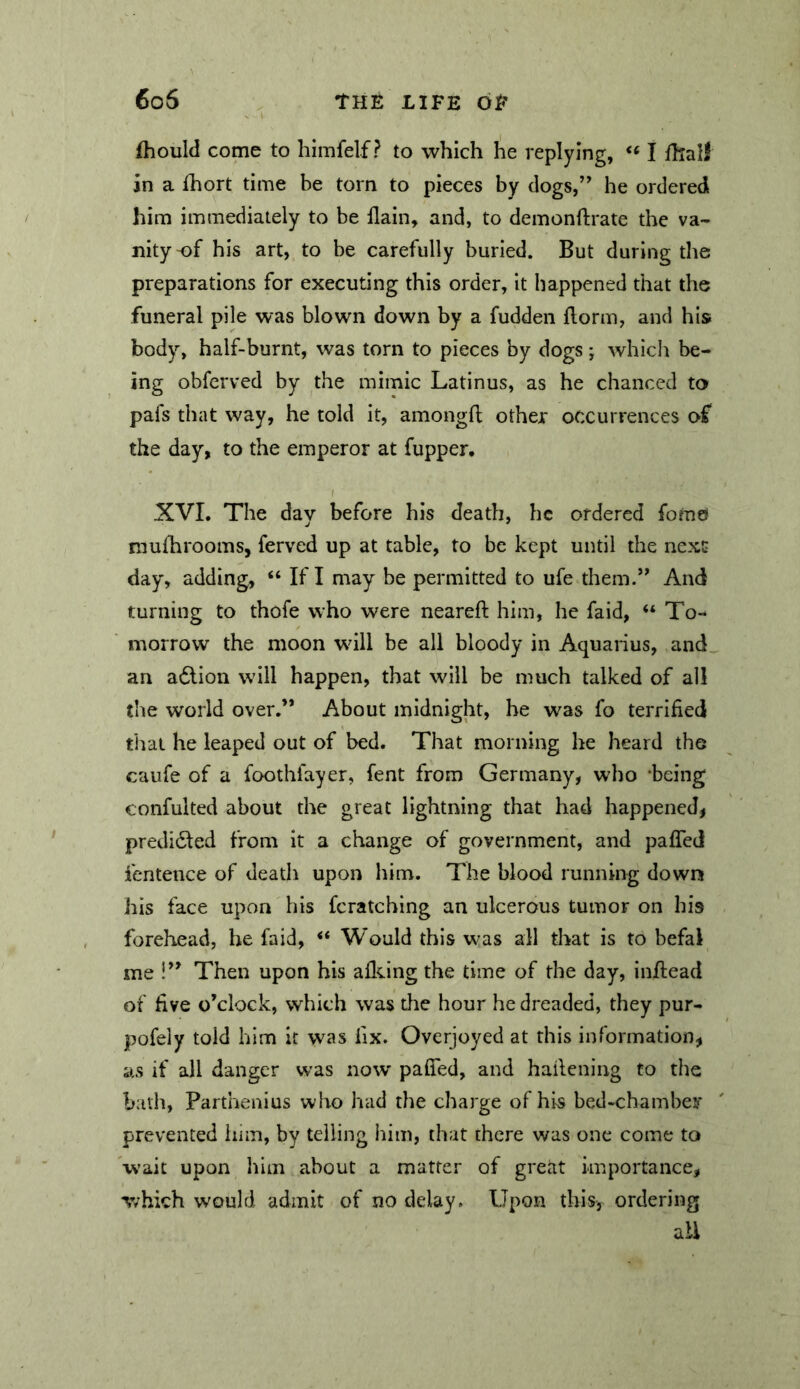 fhould come to himfelf ? to which he replying, I fhall in a fhort time be torn to pieces by dogs,” he ordered him immediately to be llain, and, to demonftrate the va- nity-of his art, to be carefully burled. But during the preparations for executing this order, It happened that the funeral pile was blown down by a fudden florm, and his body, half-burnt, was torn to pieces by dogs; which be- ing obferved by the mimic Latinus, as he chanced to pafs that way, he told it, amongfl; other occurrences of the day, to the emperor at fupper, / XVI. The day before his death, he ordered fomd mufhrooms, ferved up at table, to be kept until the next day, adding, “ If I may be permitted to ufe them.” And turning to thofe who were nearefi: him, he faid, “ To- morrow the moon wdll be all bloody in Aquarius, and an adlion will happen, that will be much talked of all the world over,” About midnight, he was fo terrified tiiai he leaped out of bed. That morning he heard the caufe of a foothfayer, fent from Germany, who being confulted about the great lightning that had happened, predicted from it a change of government, and pafled fentence of death upon him. The blood running down his face upon his fcratching an ulcerous tumor on his forehead, he faid, ** Would this was all that is to befal me !” Then upon his allying the time of the day, inilead of five o’clock, which was the hour he dreaded, they pur- pofely told him it was fix. Overjoyed at this information, as if all danger was now pafifed, and hailcning fo the bath, Parthenius who had the charge of his bed-chambei* prevented him, by telling him, that there was one come to wait upon him about a matter of great importance, which would admit of no delay. Upon this, ordering ail