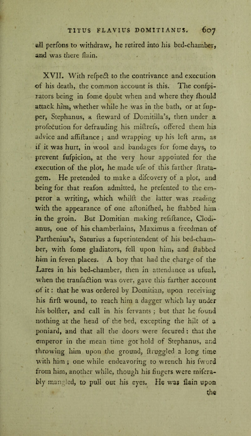 • ail perfons to withdraw, he retired into his bed-chamber, and was there llain. XVII. With refpedl: to the contrivance and execution of his death, the common account is this. The confpi- rators being in fome doubt when and where they Ihould attack hhn, whether while he was in the bath, or at flip- per, Stephanus, a fteward of Domitiila’s, then under a profecution for defrauding his miftrefs, offered them his advice and afliflance ; and wrapping up his left arm, as if it was hurt, in wool and bandages for fome days, to prevent fufpiclon, at the very hour appointed for the execution of the plot, he made ufe of this farther ftrata- gem. He pretended to make a dlfcovery of a plot, and being for that reafon admitted, he prefented to the em- peror a writing, which whilft the latter was reading with the appearance of one aflonifhed, he ftabbed him in the groin. But Domitian making refiftance, Clodi- anus, one of his chamberlains, Maximus a freedman of Parthenius^s, Saturius a fuperintendent of his bed-cham- ber, with fome gladiators, fell upon him, and Babbed him in feven places. A boy that had the charge of the Lares in his bed-chamber, then in attendance as ufual, when the tranfacSlion was over, gave this farther account of it: that he was ordered by Domitian, upon receiving his firfl: wound, to reach him a dagger which lay under his bolftcr, and call in his fervants ; but that he found nothing at the head of the bed, excepting the hilt of a poniard, and that all the doors were fecured : that the emperor in the mean time got hold of Stephanus, and throwing him upon tire ground, Bruggled a long time with him ; one while endeavoring to wrench his fword from him, another while, though his fingers were mifera- bly mangled, to pull out his eyes. He was flain upon the