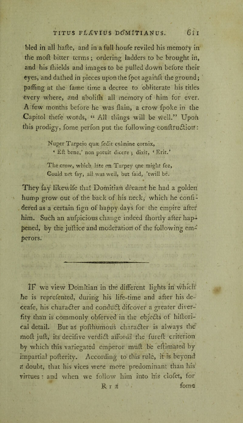 bled in all hafte, and in a full houfe reviled his memory in the moft bitter terms ; ordering ladders to he brought in, and his fhields and images to be pulled down before their tyeSf and dallied in pieces upon the fpot agaiiifl the ground; palling at the fame time a decree to obliterate his titles every vvhere, c(nd abolifh all memory of him for ever. A few months before he was flain, a crow fpoke in the Capitol thefe Wotds, “ All things will be well.” Upon this prodigy, fome peiTon put the following conflfu6lior?: Nuper Tarpeio quse fedit crilmine cornix, ‘ Eft bene,’ non potuit dicere j dixit, ‘ Erit.’ The.crow, which late on Tarpey qne might fee, Gould nc^t fay, all was well, but faid, ’twill be. They fay likewife that Domitiah dreamt he had a golden hump grow out of the back of his neck,' which he confi - dered as a certain fign of happy days for the empire after him. Such an aufpicious change indeed fhortly after hap<i pened, by the juftice and moderation of the following em- perors.' IF we view Domitian in the different lights m' Which' he is reprefented, during his life-time and after his de- Ceafe, his charadfer and condudl difeover a greater diver- fity than is commonly obferved in the objedls of hiftori- Cal detail. But ajl p'oflhumous charadler is always the mofljuft, its decifive verdift affords the furefl criterion by which this variegated emperor muft be eftimated by impartial pofterity. According to this rule, it is beyond doubt, that his vices we^'C more predominant than his' virtues: and when we follow him into his clofct, for R.T i ' fome