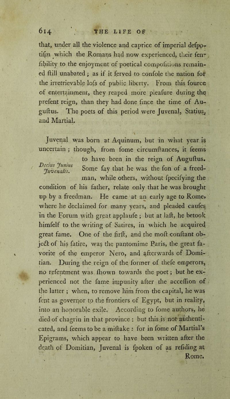 that, under all the violence and caprice of imperial defpp- tifm which the Rornans had now experienced, their len-^ fibility to the enjoyment of poetical compofitions remain- ed hill unabated; as if it ferved to confole the nation for ' the irretrievable lofs of public liberty. From this fource of entertainment, they reaped more pieafure during th^ prefent reign, than they had done fince the time of Au« guftus. The poets of this period were Juvenal, Statius^ and Martial, \ Juvenal was born at Aquinum, but in what year i§ uncertain ; though, from fome circumhances, it feems to have been in the reign of Auguftus. Sorne fay that he was the fon of a freed- man, while others, without fpecifying the condition of his father, relate only that he was brought up by a freedman. He came at an early age to Rome» where he declaimed for many years, and pleaded caufes in the Forum with great applaufe ; but at laft, he betook himfelf to the writing of Satires, in which he acquired great fame. One of the lirfl:, and the mod: coiiftant ob- je6l of his fatire, was the pantomime Paris, the great fa- vorite of the emperor Nero, and afterwards of Domi- tian. During the reign of the former of thefe emperors, no refentment was fliown towards the poet; but he ex- perienced not the fame impunity after the acceflion of the latter ; when, to remove him from the capital, he was fent as governor to the frontiers of Egypt, but in reality, into an honorable exile. According to fome authors, he died of chagrin in that province : but this is nor authenti- cated, and feems to be a miftake ; for in fome of MartiaPs Epigrams, which appear to have been written after the death of Domitian, Juvenal is fpoken of as refiding at • • Rome.