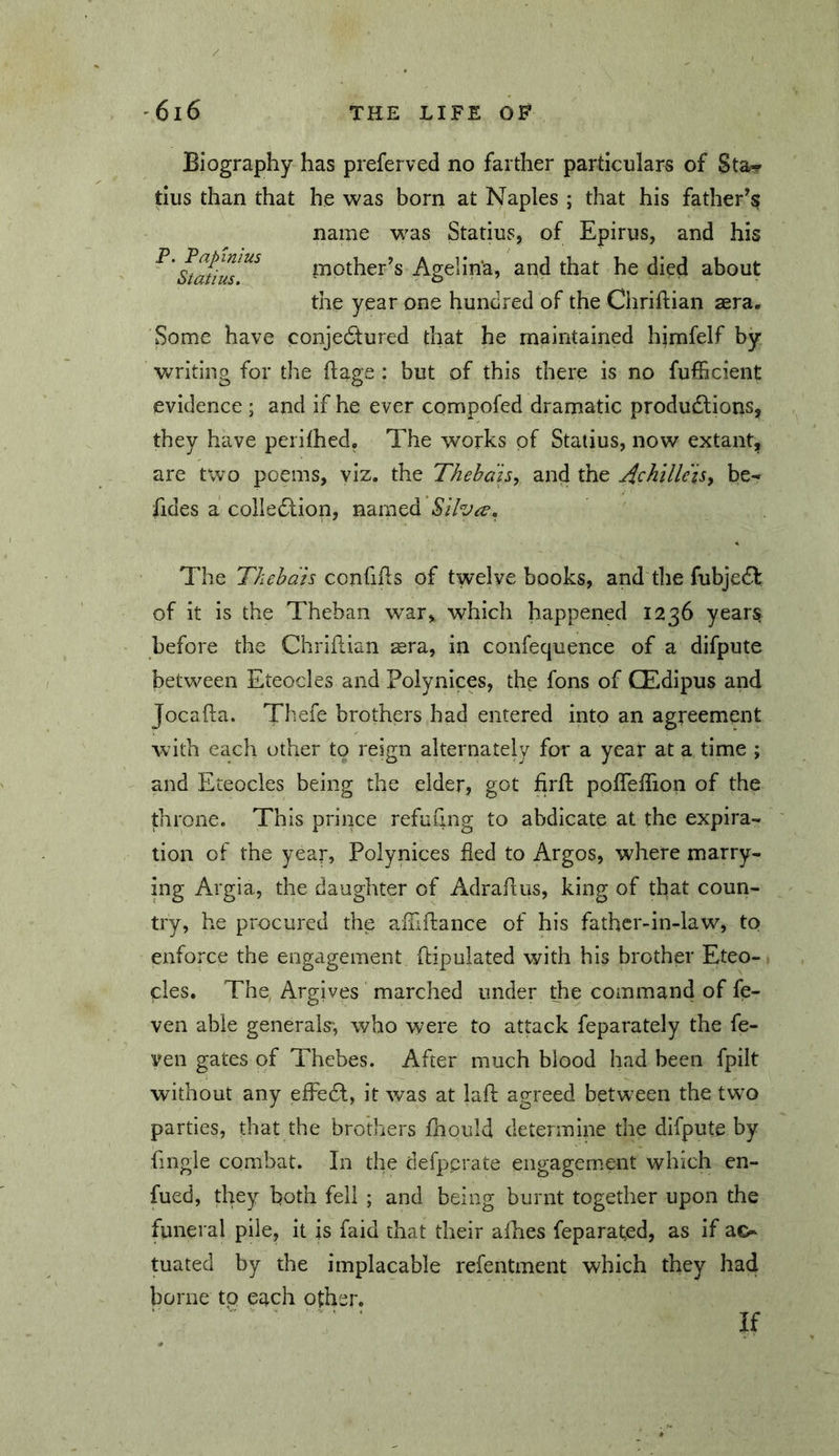 Biography has preferved no farther particulars of Sta«r tius than that he was born at Naples ; that his father's name was Statius, of Epirus, and his Static mother’s Agelin'a, and that he died about the year one hundred of the Chriftian aera. Some have conjeftured that he maintained himfelf by Vv^riting for the ftage : but of this there is no fufficient evidence; and if he ever compofed dramatic produdlions, they have perithed. The works of Statius, now extant, are two poems, viz. the Thehah, and the ^chillets^ be- fides a colledlion, named Silva, The Thehdis confifls of twelve books, and the fubjedb of it is the Theban w^ar, which happened 1236 years before the Chriftian sera, in confequence of a difpute between Eteocles and Polynices, the fons of CEdipus and Jocafta. Thefe brothers had entered into an agreement with each other to reign alternately for a year at a time ; and Eteocles being the eider, got firfl: pofTeffion of the throne. This prince refuiing to abdicate at the expira- tion of the year, Polynices fled to Argos, where marry- ing Argia, the daughter of Adrahus, king of that coun- try, he procured the aiTiftance of his fathcr-in-iaw, to enforce the engagement flipulated with his brother Eteo- cles. The Argives marched under the command of fe- ven able generals', who were to attack feparately the fe- ven gates of Thebes. After much blood had been fpilt without any efFedl, it was at lafl agreed betw^een the tw-o parties, that the brothers jfhould determine the difpute by fmgle combat. In the defpcrate engagement which en- fued, they both fell ; and being burnt together upon the funeral pile, it is faid that their alhes feparated, as if ac- tuated by the implacable refentment which they had borne to each other. If