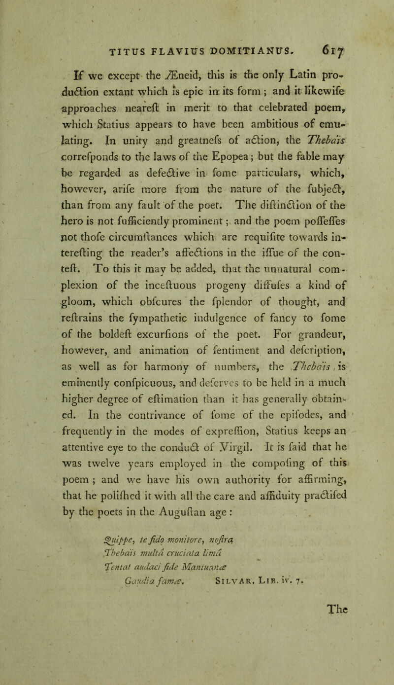 If we except- the ^neid, this is the only Latin pro-» du£lion extant which is epic in its form ; and it likewife approaches neared in merit to that celebrated poem, which Statius appears to have been ambitious of emu- lating. In unity and greatnefs of adtion, the Thehdis correfponds to the laws of the Epopea; but the fable may be regarded as defedlive in fome particulars, which, however, arife more from the nature of the fubje61:, than from any fault of the poet. The didin61ion of the hero is not fufficiently prominentand the poem poflefles not thofe circumdances which are requidte towards in- tereding the reader’s aft'e6lions in the idue of the con- ted. To this it may be added, that the unnatural com- plexion of the inceduous progeny difFufes a kind of gloom, which obfcures the fplendor of thought, and redrains the fympathetic indulgence of fancy to fome of the bolded excurfions of the poet. For grandeur, however,^ and animation of fentiment and defcription, as well as for harmony of numbers, the Thehdis, is eminently confpicuous, and deferves to be held in a much higher degree of edimation than it has generally obtain- ed. In the contrivance of fome of the epifodes, and frequently in the modes of expreffion, Statius keeps an attentive eye to the condudi of yirgil. It rs faid that he was twelve years employed in the compofing of this poem ; and we have his own authority for affirming, that he polifhed it with all the care and affiduity praclifed by the poets in the Augudan age: ^ippCy te fido monitore., nojira ‘Ihebdis multd cruciata lima Ten tat audaci fide Mantuana Gaudia fama. Silvar, Lib. iv. 7. The