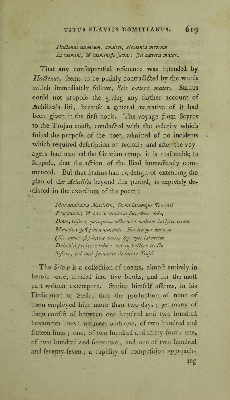 HaBenus anmrum^ comites, elementa meorum Et memini, ^ meminijfe juvat: fcit cat er a mater. That any confequential reference was intended by IJa^enus, feems to be plainly <contradi6led by the words which immediately follow, Scit ccetera mater, Statius could not propofe the giving any farther account of Achilles’s life, becaufe a general nariative of it had been given in the firft book. The voyage from Scyros to the Trojan coafl, condudled with the celerity which fuited the purpofe of the poet, admitted of no incidents which required defcription or recital; and after the voy- agers had reached the Grecian camp, it is reafonable to fuppofe, that the adlion of the Iliad immediately com- menced. But that Statius had no defign of extending the plan of the Achilleis beyond this period, is exprefsly de^ • dared in the exordium pf the poem : Magnanimum Madden, formidatamque Tonanti Progeniem; patrio vetitam fuccedere coelo. Diva, refer ; quanquam ada vtri tnultum inclyta cantu Maonio ; fed plura vacant. Nos ire per omnem (Sic amor ef) heroa velis, Scyroque latentem Dulichia proferre Uibd: nec in he dor e trado Sifiere, fed tota juvenem deducere Troja. The Silva is a colledion of poems, almoft entirely in heroic verfe, divided into five books,- and for the moll: part written extempore. Statius himfelf affirms, in his Dedication to Stella, that the produdion of none of them employed him more than two days ; yet many of them confift: of between one hundred and two hundred hexameter lines : we meet with one, of two hundred and fixteen lines ; one, of two hundred and thirty-four ; one, of two hundred and fixty-two ; and one of two hundred and feventy-fevcu ; a rapidity of compofition approach-