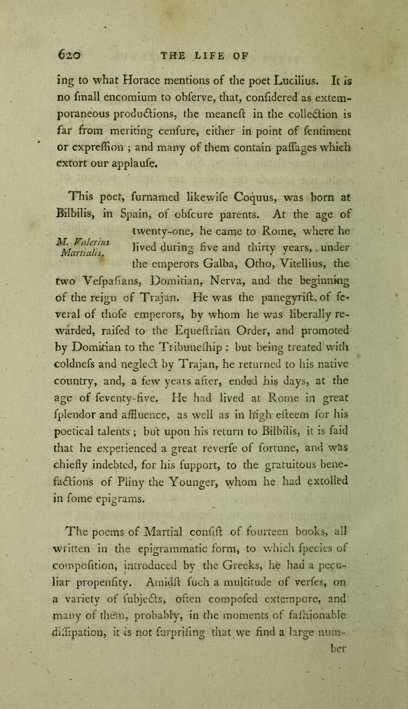 ing to what Horace mentions of the poet Lucilius. It is no fmall encomium to obferve, that, confidered as extem- poraneous produdlions, the meaneft in the colle£lion is far from meriting cenfure, either in point of fentiment or expreffion ; and many of them contain paiTages which extort our applaufe. This poet, furnamed likewife Coquus, was born at Bilbilis, in Spain, of obfcure parents. At the age of twenty-one, he came to Rome, where he lived during five and thirty years, under the emperors Galba, Otho, Vitellius, the two Vefpafians, Domitian, Nerva, and the beginnkig of the reign of Trajan. He was the panegyrift. of fc* veral of thofe emperors, by whom he was liberally re- warded, raifed to the Eqiieflrian Order, and promoted by Domkian to the Tribunefliip : but being treated with coldnefs and neglect by Trajan, he returned to his native country, and, a few years after, ended his days, at the age of feventy-five. He had lived at Rome in great fplendor and affluence, as well as in high efteern for his poetical talents ; but upon his return to Bilbilis, it is faid that he experienced a great reverfe of fortune, and wiis chiefly indebted, for his fupport, to the gratuitous bene- fa6tions of Pliny the Younger, whom he had extolled in fome epigrams. The poems of Martial confifl: of fourteen books, all written in the epigrammatic form, to which Ipccies of compofitlon, introduced by the Greeks, he had a pecu- liar propenfity. Amidfl: fuclr a multitude of verfes, on a variety of fubje6ts, often compofed extempore, and many of them, probably, in the moments of faflrionable difflpation, it is not furpriflng that we find a large num- ber