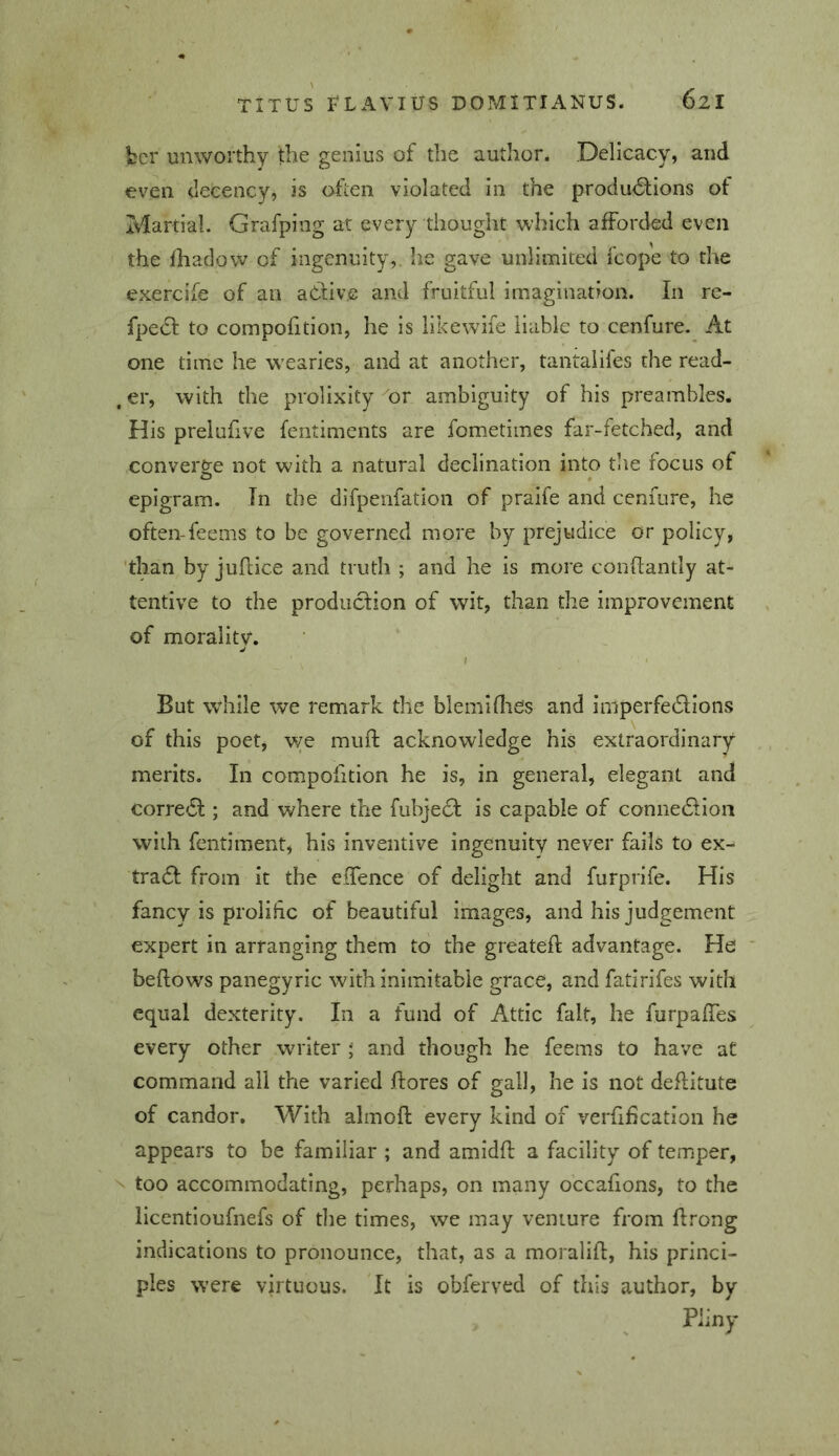bcr unworthy the genius of the author. Delicacy, and even decency, is often violated in the produ<SlIons of Martial. Grafping at every thought which afforded even the fhadow of ingenuity,, he gave unlimited fcope to the exercife of an aCdiv.e and fruitful imagination. In rc- fpedl to compofition, he is likewife liable to cenfure. At one time he wearies, and at another, tantalifes the read- .er, with the prolixity Ur ambiguity of his preambles. His prelufive fentiments are fometimes far-fetched, and converge not with a natural declination into tine focus of epigram. In the difpenfation of praife and cenfure, he often-feems to be governed more by prejudice or policy, 'than by juftice and truth ; and he is more conflantly at- tentive to the production of wit, than the improvement of morality. I But while we remark the blemidies and imperfedlions of this poet, we muft acknowledge his extraordinary merits. In compofition he is, in general, elegant and corredf ; and where the fubjedl is capable of connedllon with fentiment, his inventive ingenuity never fails to ex- tradb from it the effence of delight and furprife. His fancy is prolific of beautiful images, and his judgement expert in arranging them to the greateft advantage. He bellows panegyric with inimitable grace, and fatirifes with equal dexterity. In a fund of Attic fait, he furpaffes every other writer i and though he feems to have at command all the varied flores of gall, he is not deflitute of candor. With almofk every kind of verlification he appears to be familiar ; and amidll a facility of temper, N too accommodating, perhaps, on many occalions, to the licentioufnefs of tlie times, we may venture from ftrong indications to pronounce, that, as a moralifl, his princi- ples were virtuous. It is obferved of this author, by Pliny