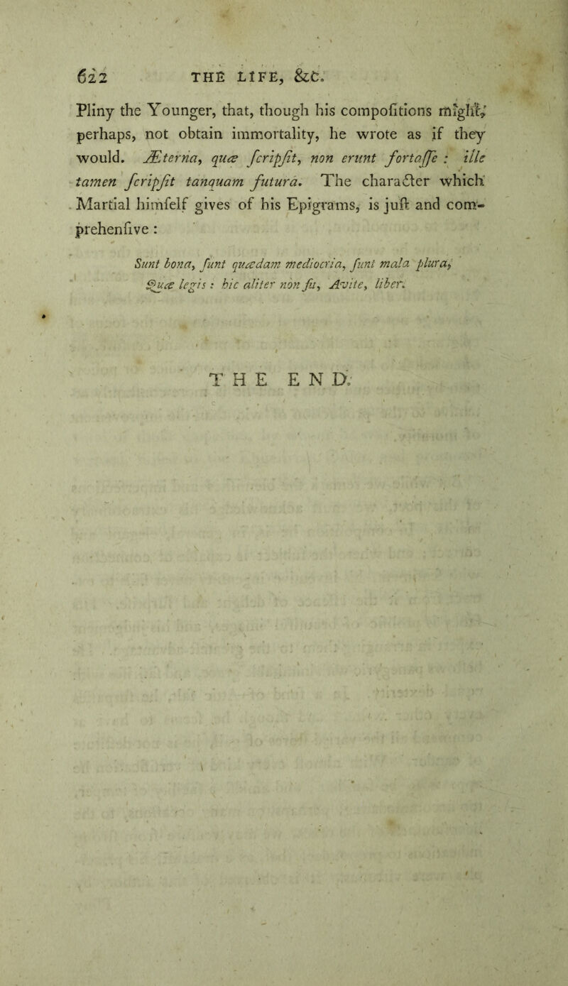 Pliny the Younger, that, though his compofitions migtt^ perhaps, not obtain immortality, he wrote as if they would. Sterna, qU(^ fcripjit, non enint fortaffe : tile tamen fcripjit tanquam futura. The charadler which' Martial himfelf gives of his Epigrams, is juft and com- prehenfive: Sunt bonay funt quaedam mediocria, fiint mala plurai Spuee legis t hie aliter non Jit, Avite, liber. THE E N IX'