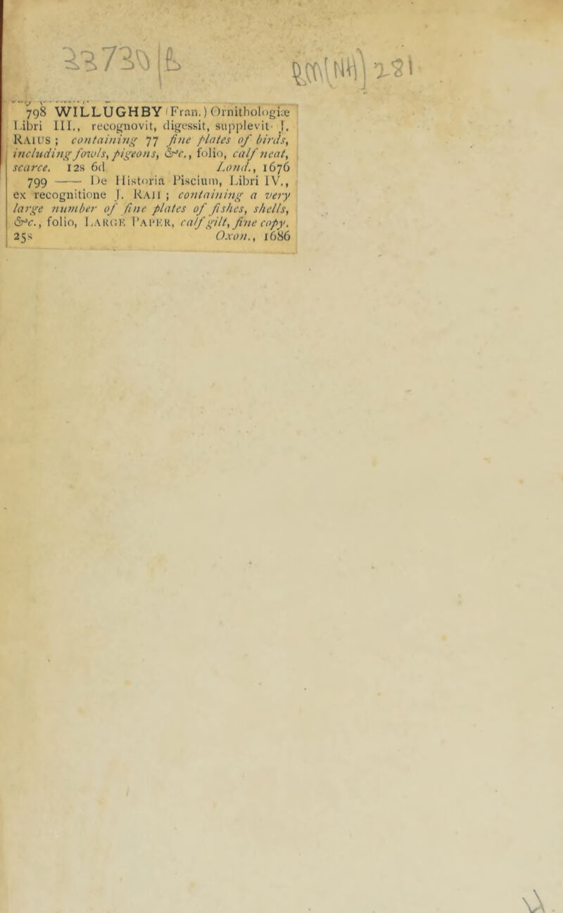 I 798 WILLUGHBY (Fran.) Ornithologiie l.ibri III,, recoguovit, digessit, supplevit- J. Raius j containin^ 77 Jine plaies of hirtis, inchtcUngfoiuls, pi^eoHS, folio, calf neat, scarce. I2s 6d J.ontl., 1676 799 De Historia 1’isciuni, Idbri IV., ex recognitione j. Kaii ; containiii}' a 7iery large mtmher of fine plates of fis/ies, shells, , folio, I.AKCK 1‘aim-;k, calf gilt, fime copy. 25S Oxon., 1686 \X