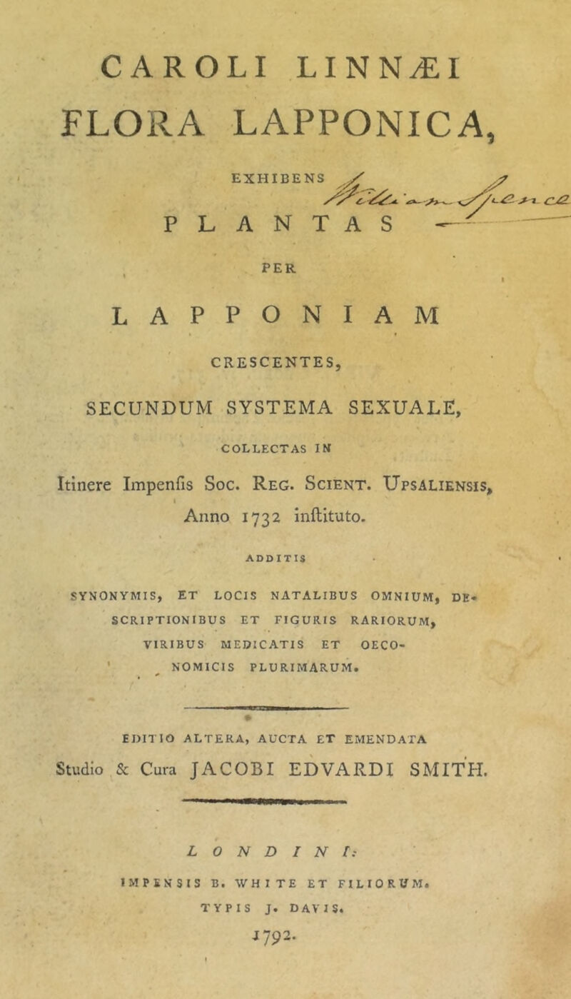 CAROLI LINN^I FLORA LAPPONICA, LAPPONIAM CRESCENTES, SECUNDUM SYSTEMA SEXUALE, ' COLLECTAS IM Itinere Impenfis Soc. Reg. Scient. XJpsaliensis, I Anno 1732 Inftituto. SYNONYMIS, ET LOCIS NATALIBUS OMNIUM, DE- SCRIPTIONIBUS ET FIGURIS RARIORUM, VIRIBUS MEDICATIS ET OECO- ' ^ NOMICIS PLURIMARUM, EDITIO ALTERA, AUCTA £T EMENDATA Studio & Cura JACOBI EDVARDI SMITH. L O N D I N I: IMPENSIS B. WHITE ET FILIORUM. EXHIBENS PLANTAS PER ADDITIS TYPIS J. DAVIS. J792.