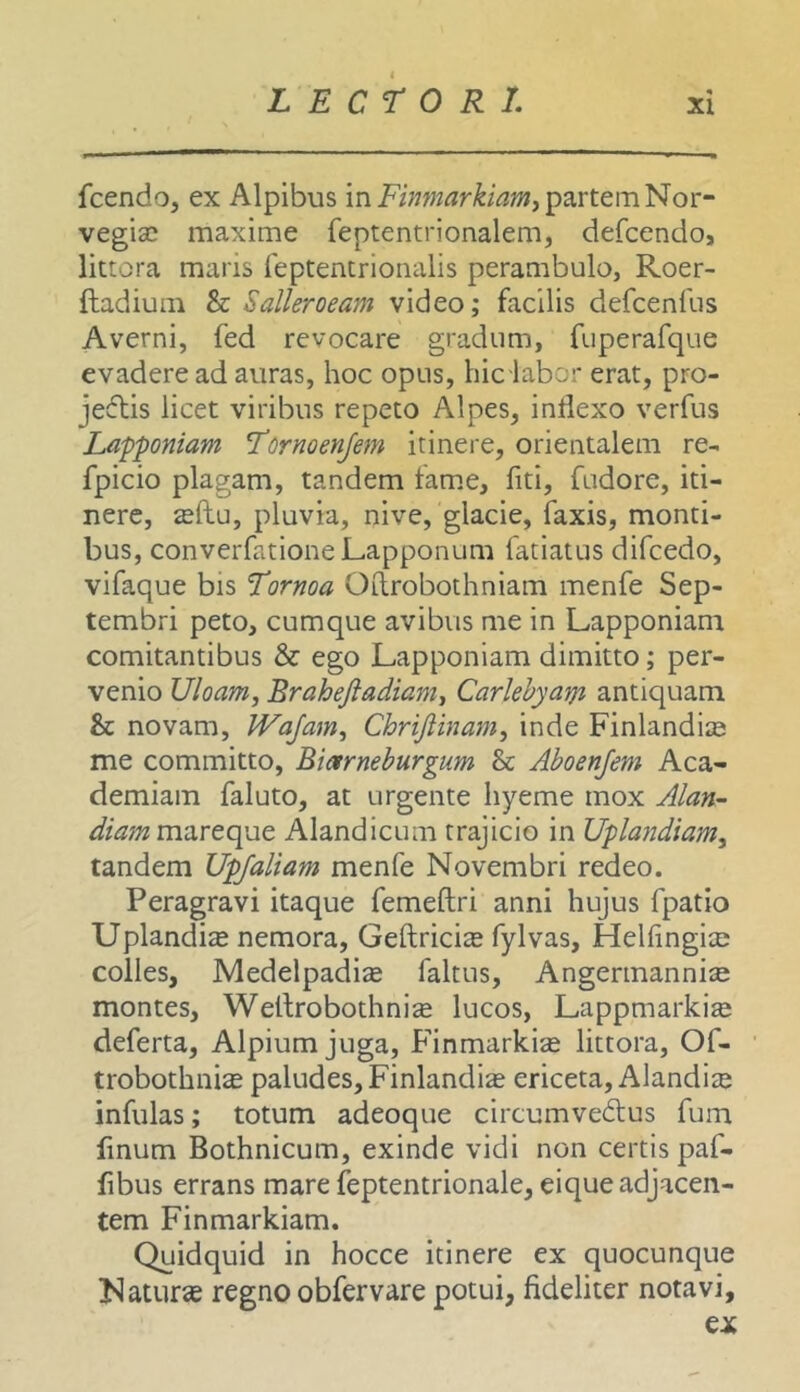 fcendo, ex Alpibus in partem Nor- vegisc maxime feptentrionalem, defcendo, littora maris feptentrionalis perambulo, Roer- ftadium & Salleroeam video; facilis defcenfus Averni, fed revocare gradum, fuperafque evadere ad auras, hoc opus, hic labor erat, pro- jedlis licet viribus repeto Alpes, inflexo verfus Lapponiam Tornoenjem itinere, orientalem re- fpicio plagam, tandem fam.e, fiti, fudore, iti- nere, ^(lu, pluvia, nive, glacie, faxis, monti- bus, converfationeLapponum fatiatns difcedo, vifaque bis Tornoa Odrobothniam menfe Sep- tembri peto, cumque avibus me in Lapponiam comitantibus & ego Lapponiam dimitto; per- venio Uloam, Brahejiadianii Carlehyatyi antiquam & novam, IVaJam, Chrijiinam^ inde Finlandiie me committo, Bictrneburgum & Aboenjem Aca- demiam faluto, at urgente Iiyeme mox Alatt- diam mareque Alandicum trajicio in Uplandiam, tandem Upjaliam menfe Novembri redeo. Peragravi itaque femeftri anni hujus fpatio Uplandite nemora, Geftricis fylvas, Helfingite colles, Medelpadite faltus, Angermannise montes, Wellrobothni^ lucos, Lappmarki^ deferta, Alpium juga, Finmarkize littora, Of- trobothni^ paludes, Finlandia ericeta, Alandite infulas; totum adeoque circumvedus fum finum Bothnicum, exinde vidi non certis paf- fibus errans mare feptentrionale, eique adjacen- tem Finmarkiam. Quidquid in hocce itinere ex quocunque Natur» regno obfervare potui, fideliter notavi,