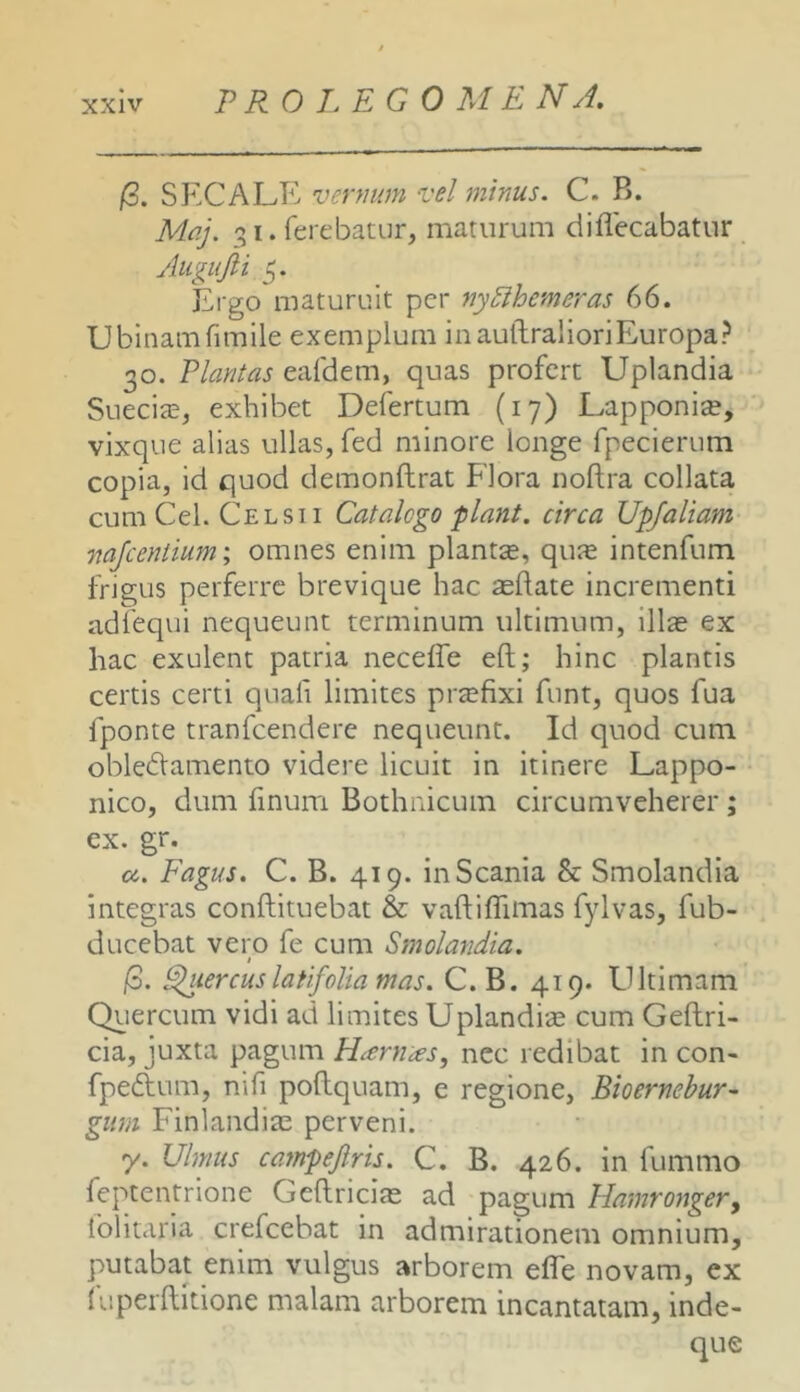 (3. SECALE vcnmm vel minus. C. B. Maj. qi. ferebatur, maturum diflecabatur Augujli 5. Ergo maturuit per nyBhemeras 66. Ubinamfimile exemplum inaullralioriEuropa? 30. Plantas eafdem, quas profert Uplandia SueeicE, exhibet Defertum (17) Lapponite, vixque alias ullas, fed minore longe fpecierum copia, id quod demonftrat Flora noflra collata cum Cei. Celsi I Catalogo piant, circa Upjaliam mjcentium; omnes enim plantse, qure intenfum frigus perferre brevique hac sedate incrementi adfequi nequeunt terminum ultimum, illae ex hac exulent patria neceffe eft; hinc plantis certis certi quali limites praefixi funt, quos fua fponte tranfeendere nequeunt. Id quod cum oblectamento videre licuit in itinere Lappo- nico, dum finum Bothmeum circumveherer; ex. gr. a. Fagus, C. B. 419. in Scania & Smolandia integras conftituebat & vaftiflimas fylvas, fub- ducebat vero fe cum Smolandia. t ]6. ^lercuslatifolia mas. C. B. 419. Ultimam Quercum vidi ad limites Uplandise cum Geftri- cia, juxta pagum Nenias, nec redibat in con- fpeClum, nifi poftquam, e regione, Bioernehur- giim Finlandise perveni. y. Ulmus caynpejiris. C. B. 426. in fummo feptentrione GeftricitE ad pagum Hamrongery folitaria crefeebat in admirationem omnium, putabat enim vulgus arborem efle novam, ex (uperditione malam arborem incantatam, inde- que