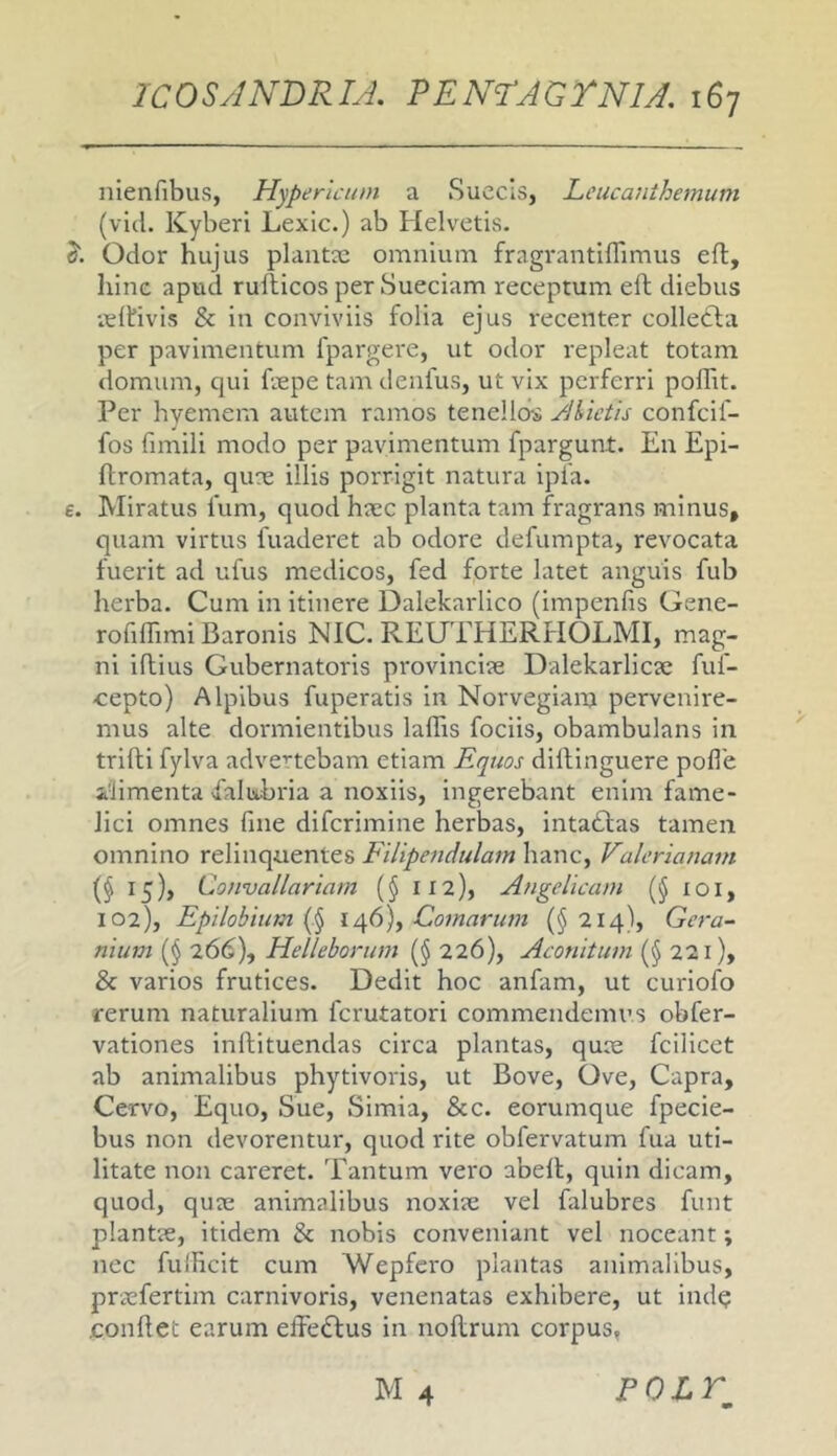 nienfibuvS, Hyperlcum a Succis, Leucanthemum (vici. Kyberi Lexic.) ab Helvetis. J'. Odor hujus plantx omnium fragrantilTimus ell, hinc apud rullicos per Sueciam receptum eft diebus veltivis & in conviviis folia ejus recenter collecta per pavimentum fpargere, ut odor repleat totam domum, qui ftepe tam denfus, ut vix perferri poffit. Per hvemem autem ramos tenellois yihieth confeif- fos fimili modo per pavimentum fpargunt. En Epi- flromata, qu^ne illis porrigit natura ipfa. e. Miratus fum, quod haec planta tam fragrans minus, quam virtus fuaderet ab odore defumpta, revocata fuerit ad ufus medicos, fed forte latet anguis fub herba. Cum in itinere Dalekarlico (impenfis Gene- rofiffimi Baronis NIC. REUTHERHOLMI, mag- ni iftius Gubernatoris provinciae Dalelcarlicse fuf- cepto) Alpibus fuperatis in Norvegianj pervenire- mus alte dormientibus lalTis fodis, obambulans in trifli fylva advertebam etiam Equos dillinguere pofle alimenta vfalutbria a noxiis, ingerebant enim fame- lici omnes fine diferimine herbas, intadas tamen omnino relinquentes hanc, Valerianam (§ 15), Convallariam (§ 112), Angelicam (§ loi, 102), Epilobium Comarum {§214), Gera- niiim (§ 26(5), Helleborum (§ 226), Aconitum (§ 221), & varios frutices. Dedit hoc anfam, ut curiofo rerum naturalium ferutatori commendemus obfer- vationes inftituendas circa plantas, quae fcilicet ab animalibus phytivoris, ut Bove, Ove, Capra, Cervo, Equo, Sue, Simia, &c. eorumque fpecie- bus non devorentur, quod rite obfervatum fua uti- litate non careret. Tantum vero abell, quin dicam, quod, quae animalibus noxiae vel falubres funt plantae, itidem & nobis conveniant vel noceant; nec fulficit cum Wepfcro plantas animalibus, praefertim carnivoris, venenatas exhibere, ut indq confiet earum effedus in nofirum corpus,