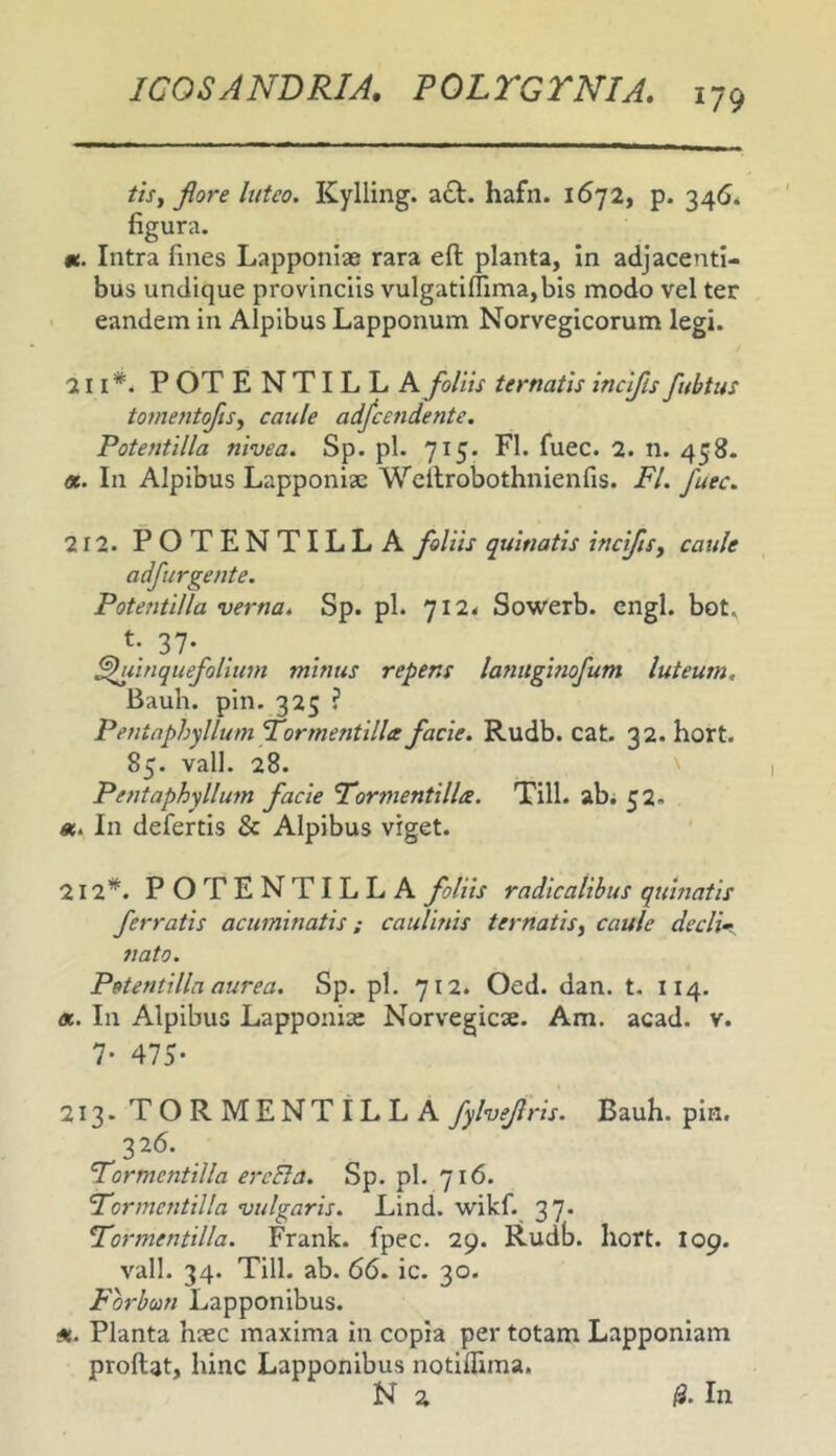 1/9 tisy flore luteo. Kylling. hafn. 1672, p. 346* figura. «. Intra fines Lapponiae rara efl: planta, In adjacenti- bus undique provinciis vulgati(Tima,bis modo vel ter < eandem in Alpibus Lapponum Norvegicorum legi. 211*. P OT E N TIL L A foliu ternatis incifls fubtus tome?it(flsy caule adfcendente. Potentilla nivea. Sp. pl. 715. FI. fuec. 2. n. 458. «. In Alpibus Lapponiae Wcilrobothnienfis. FI. fuec. 212. POTENTILLA foliis quinatis incifls y caule adfirgente. Potentilla verna. Sp. pl. 7I2< Sowerb. engl. bot. 37- . . ^iinquefolium minus repens lanughiofum luteum, Bauh. pin. 325 ? Pentaphxllum Formentillee facie. Rudb. cat. 32. hort. 85. vall. 28. Pentaphyllum facie Formentillee. Till. ab. 52. In defertis & Alpibus viget. 212*. POTENTILLA foliis radicalihus quinatis ferratis acuminatis; caulinis ternatisy caule declii nato. Potentilla aurea. Sp. pl. 712. Oed. dan. t. 114. «. In Alpibus Lapponiae Norvegicse. Am. acad. v. 7- 475- 213. TORMENTILLA fylveflris. Bauh. pin. 326. Formcntilla ercBa. Sp. pl. 716. Formentilla vulgaris. Lind. wikf. 37* Formentilla. Frank. fpec. 29. Rudb. hort. I09. vall. 34. Till. ab. 66. ic. 30. Forbun Lapponibus. H. Planta hiec maxima in copia per totam Lapponiam proflat, hinc Lapponibus notiflima.