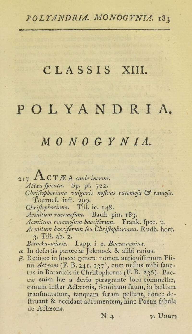 CLASSIS XIII. POLYANDRIA. MONOGYNIA. ..,.A C T A caule inermi. A3aa/picata. Sp. pl. 722. Chrijlophoriana vulgaris nojlras racemoja ramo/a. Tournef. inft. 299. Chrijlophoriana. Till. ic. 148. Aconitum racemofum. Bauh. pin. 183. Aconitum racemofum bacciferum. Frank. fpcc. 2. Aconitum bacciferum feu Chrijlophoriana. Rudb. liort. 3. Till. ab. 2. Betneka-tnurie. Lapp. i. e. Bacca canime. a. In defertis paroeciae Jokmock & alibi rarius. /3. Retineo in hocce genere nomen antiquiffimum Pli- nii Acheam (F. B. 241. 237', cum nullus mihi fanc- tus in Botanicis fit Chriftophorus (F. B. 236). Bac- cx enim hx a devio peragrante loca commellx, canum inftar Adixonis, dominum fuum, in beftiam tranfmutatum, tanquam feram pellunt, donec de- (Iruant & occidant adfumentem, hinc Poetx fabula de Aclxone. N 4 y. Unum