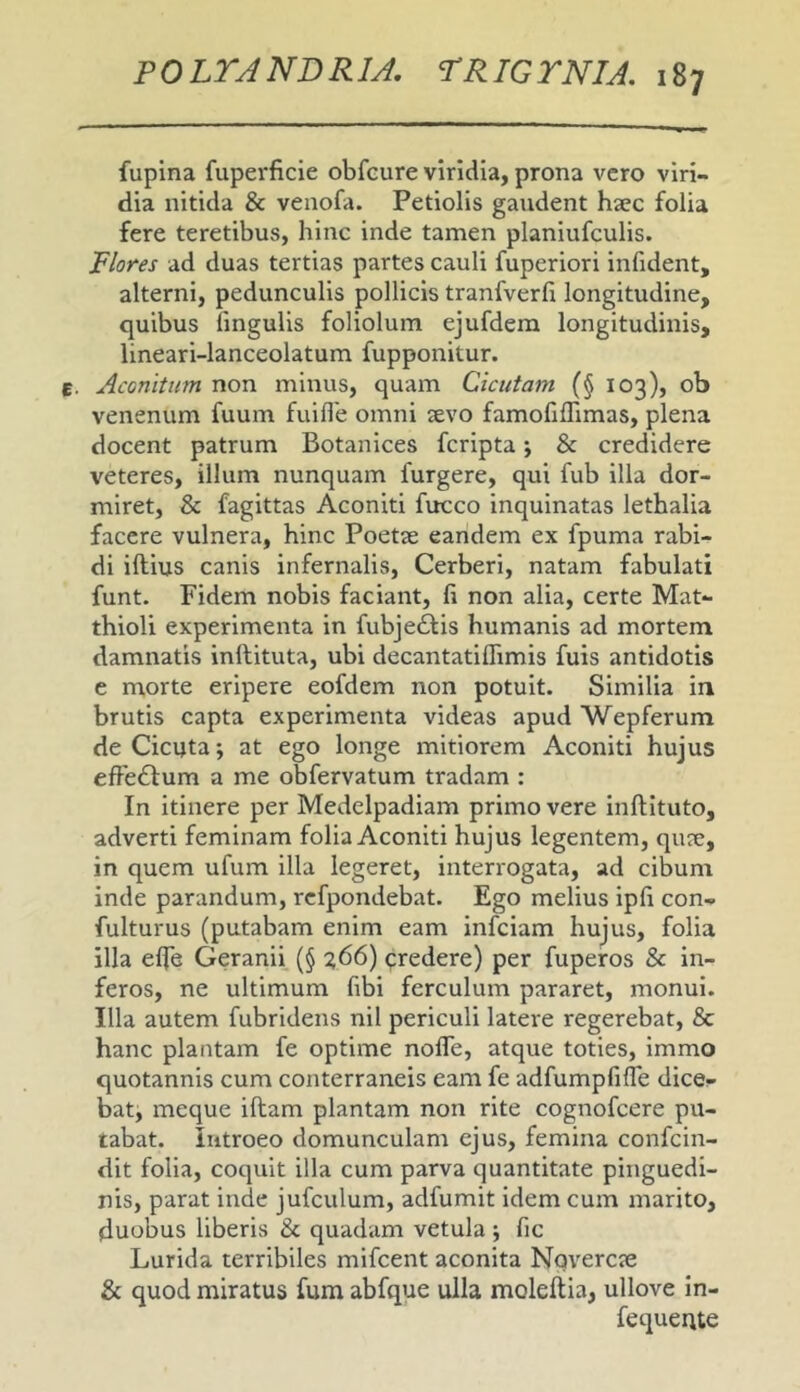 fupina fuperficie obfcure viridia, prona vero viri- dia nitida & venofa. Petiolis gandent haec folia fere teretibus, hinc inde tamen planiufculis. Flores ad duas tertias partes cauli fuperiori infident, alterni, pedunculis pollicis tranfverfi longitudine, quibus lingulis foliolum ejufdera longitudinis, lineari-lanceolatum fupponitur. Aconitum non minus, quam Cicutam (§ 103), ob venenum fuum fuille omni aevo famoliflimas, plena docent patrum Botanices fcripta; & credidere veteres, illum nunquam furgere, qui fub illa dor- miret, & fagittas Aconiti fucco inquinatas lethalia facere vulnera, hinc Poetae eandem ex fpuma rabi- di illius canis infernalis, Cerberi, natam fabulati funt. Fidem nobis faciant, li non alia, certe Mat- thioli experimenta in fubjedlis humanis ad mortem damnatis inllituta, ubi decantatiflimis fuis antidotis e morte eripere eofdem non potuit. Similia in brutis capta experimenta videas apud Wepferum de Cicuta; at ego longe mitiorem Aconiti hujus efFe£lum a me obfervatum tradam : In itinere per Medelpadiam primo vere inllltuto, adverti feminam folia Aconiti hujus legentem, qiue, in quem ufum illa legeret, interrogata, ad cibum inde parandum, rcfpondebat. Ego melius ipfr con- fulturus (putabam enim eam infciam hujus, folia illa elfe Geranii (§ ?66) predere) per fuperos & in- feros, ne ultimum fibi ferculum pararet, monui. Illa autem fubridens nil periculi latere regerebat, & hanc plantam fe optime nolTe, atque toties, immo quotannis cum conterraneis eam fe adfumpfilTe dice- bat, meque illam plantam non rite cognofcere pu- tabat. Introeo domunculam ejus, femina confcin- dit folia, coquit illa cum parva quantitate pinguedi- nis, parat inde jufculum, adfumit idem cum marito, duobus liberis & quadam vetula ; fic Lurida terribiles mifcent aconita Nqvercie & quod miratus fum abfque ulla molellia, ullove in- fequeute