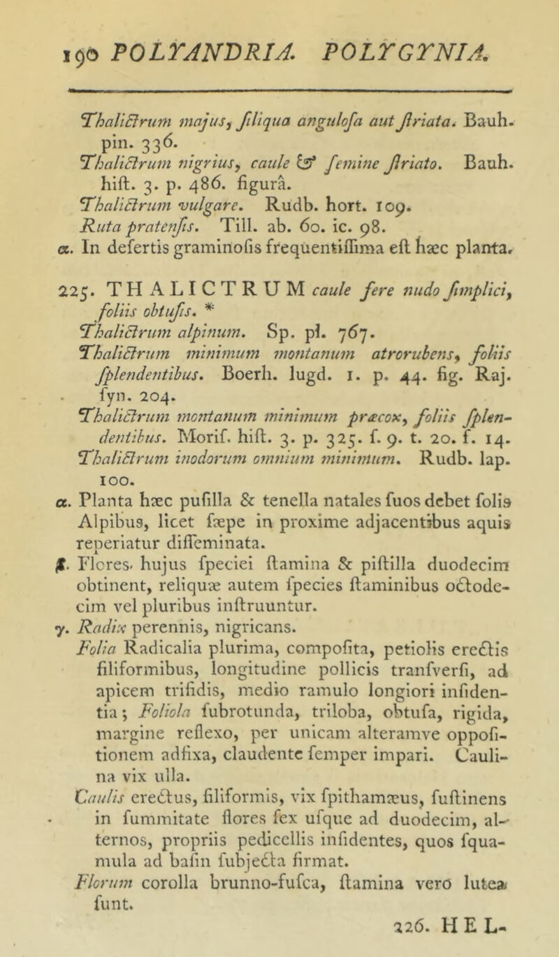 YhaliElrum majus, fiUqua angulofa aut Jiriata^ Bauh. pin. 336. ThaltBrum nigrius^ caule ^ femine Jiriato. Bauh. hift. 3. p. 486. figura. YhaliSlrum vulgare. Rudb. hort. I09. Ruta pratenjts. Till. ab. 60. ic. 98. a. In defertis graminofis frequentiflima eft haec planta» 225. THALICTRUM caule fere nudoftmpliciy foliis ohtufis. * fhaliclrum alpinum. Sp. pl. 767. ThaliBrum minimum montanum atroruhens^ foliis fplendentihus. Boerh. lugd. l. p. 44. fig. Raj. fyn. 204. YhaliSlrum montanum minimum pracox^ foliis fplen- deniihus. Morif. hift. 3. p. 325. f. 9. t. 20. f. 14. YhaliElrum inodorum omnium minimum. Rudb. lap. 100. a. Planta haec pufilla & tenella natales fuos debet folia Alpibus, licet faepe in proxime adjacentibus aquis reperiatur diffeminata. jt. Flores, hujus fpeciei ftamina & piftilla duodecim obtinent, reliquae autem fpecies ftaminibus odlode- clm vel pluribus inftruuntur. 7. Radix perennis, nigricans. Folia Radicalia plurima, compofita, petiolis erc£l:is filiformibus, longitudine pollicis tranfverfi, ad apicem trifidis, medio ramulo longiori infiden- tia *, Foliola fubrotunda, triloba, obtufa, rigida, margine reflexo, per unicam alteramve oppofi- tionem adfixa, claudente femper impari. Cauli- na vix ulla. Caulis eredfus, filiformis, vix fpithamaeus, fuftlnens in fummitate flores fex ufquc ad duodecim, ae- ternos, propriis pediccllis infidentes, quos fqua- mula ad bafin fubjedba firmat. Florum corolla brunno-fufea, ftamina vero lute» funt. 226. H E L-