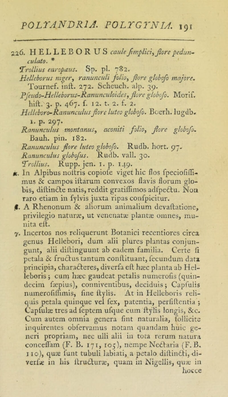 226. HELLEBORUS caule/tmplici^Jlorepedun^ culato. * Yrolhus europaus. Sp. pl. ’]^2. Hellcborus fiigcr^ ranunculi folio^ Jlore gtohcfo majore. Tourncf. inii. 272. Scheuch. alp. 39. Pjhido-Helleboriis-Rattimculoides,Jlore globofo. Morif. hlil. 3. p. 467. f. 12. t. 2. f. 2. Helleboro-Ranimculus Jlore luteo globofo. Boerh. lugdb» I. p. 297. Ranunculus montanus^ acoriiti folio, fore globofo. Bauh. pin. 182. Ranunculus flore luteo globofo. Rudb. hort. 97- Ranunculus globofus. Rudb. vall. 30. Yrollius. Rupp. jen. i. p. 149. K. In Alpibus noltris copiofe viget hic flos fpeclofini- mus & campos illarum convexos flavis florum glo- bis, diilincle natis, reddit gratiflimos adfpe£lu. Non raro etiam in fylvis juxta ripas confpicitur. jl. A Rhenonum & aliorum animalium devaflatlone, privilegio naturjc, ut venenata; plantae omnes, mu- nita eft. 7. Incertos nos reliquerunt Botanici recentlores circa genus Hellebori, dum alii plures plantas conjun- gunt, alii dillinguunt ab eadem familia. Certe ii petala Sc fruclus tantum conilituant, fecundum data principia, charadleres, diverfa eil haec planta ab Hel- ieboris; cuni haec gaudeat petalis numerofis (quin- decim faepius), conniventibus, deciduis; Capfulis numerofiirimis, fine ilylis. At in Helleboris reli- quis petala quinque vel fex, patentia, perfiflcntia j Capfulae tres ad feptem ufque cum ilylis longis, &c. Cum autem omnia genera fint naturalia, follicite inquirentes obfervamus notam quandam huic ge- neri propriam, nec ulli alii in tota rerum natura conceflam (F. B. 171, 105), nempe Nedlaria (F. B. 110), quae funt tubuli labiati, a petalo diilindli, <ii- verfae in his itrudlurae, quam in Nigellis, quae in hoc ce