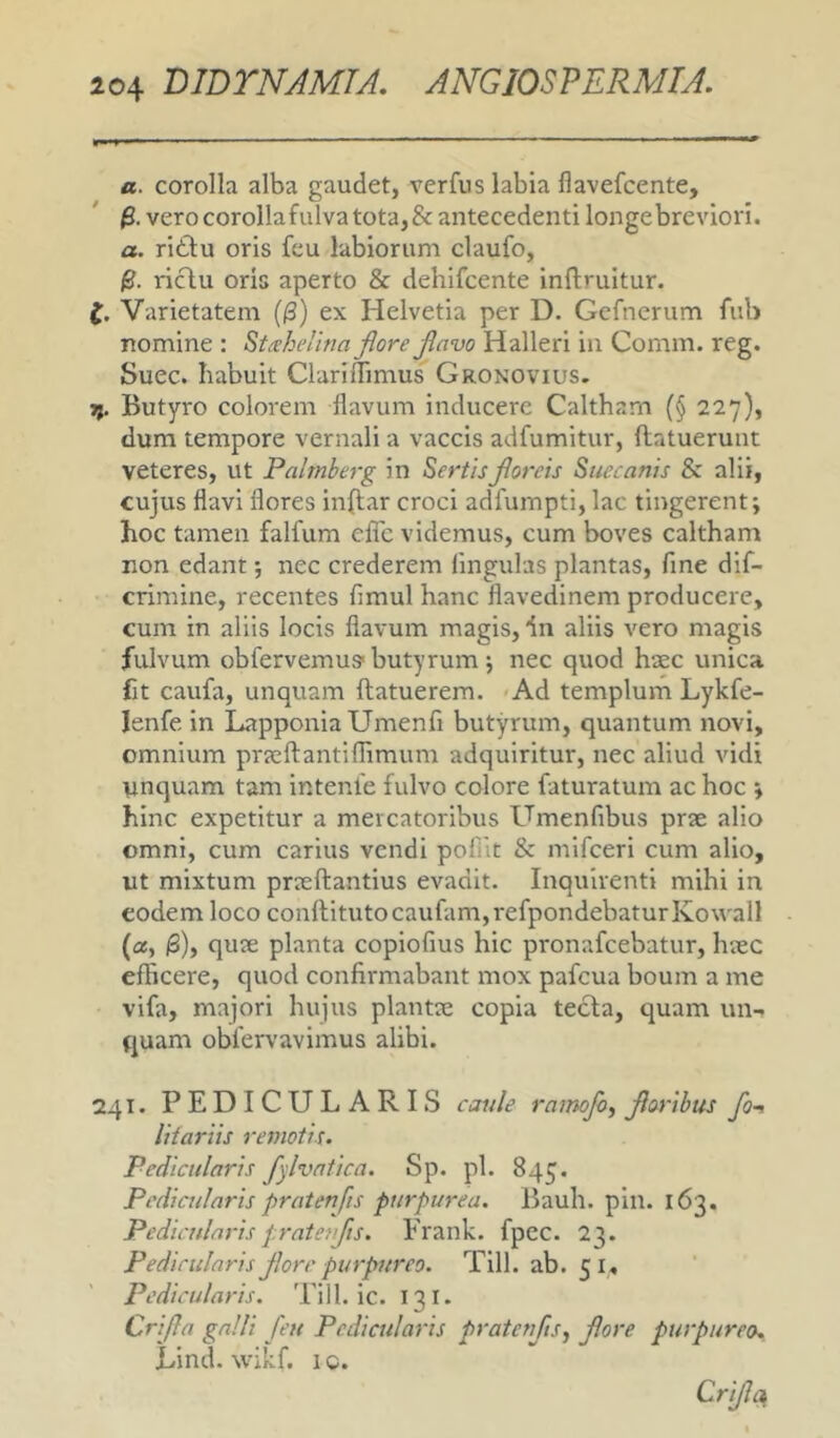 a. corolla alba gaudet, verfus labia flavefcente, fi. verocorollafulva tota, & antecedenti longe breviori. a. rittu oris feu labiorum claufo, fi. riclu oris aperto & dehifcente inftruitur. f. Varietatem (fi) ex Helvetia per D. Gcfnerum fub nomine : St^ehelina flore flavo Halleri in Comm. reg. Suec. habuit Clariifimus Gronovius. jj. Butyro colorem flavum inducere Caltham (§ 227), dum tempore vernali a vaccis adfumitur, (latuerunt veteres, ut Palmberg in Sertis floreis Suec anis & alii, cujus flavi flores inflar croci adfumpti, lac tingerent; hoc tamen falfum elTc videmus, cum boves caltham non edant; nec crederem lingulas plantas, flne dif- crimine, recentes fimul hanc flavedinem producere, cum in aliis locis flavum magis, dn aliis vero magis fulvum obrervemus* butyrum; nec quod haec unica fit caufa, unquam (latuerem. *Ad templum Lykfe- lenfe in LapponiaUmenfi butyrum, quantum novi, omnium praeftantiflimum adquiritur, nec aliud vidi nnquam tam intente fulvo colore faturatum ac hoc ; hinc expetitur a mercatoribus Umenfibus prae alio omni, cum carius vendi pofiit & mifceri cum alio, ut mixtum praeftantius evadit. Inquirenti mihi in eodem loco conllitutocaufam,refpondebaturKo\vall («, |3), quae planta copiofius hic pronafcebatur, hiec efficere, quod confirmabant mox pafcua boum a me vifa, majori hujus plantae copia tecla, quam un- quam obfervavimus alibi. 241. PEDICULARIS caule ramojb, floribus fo-, IHariis remotis. Pedicularis fylvatica. Sp. pl. 845. Pedicularis pratenfts purpurea. Bauh. pin. 163. Pedicularis pratenfis. Frank. fpec. 23. Pedicularis flore purpureo. Till. ab. 51, Pedicularis. Till. ic. 131. Crifla galli feu Pedicularis pratenfts, flore purpurea. Lind. wikf. ic. Crifla