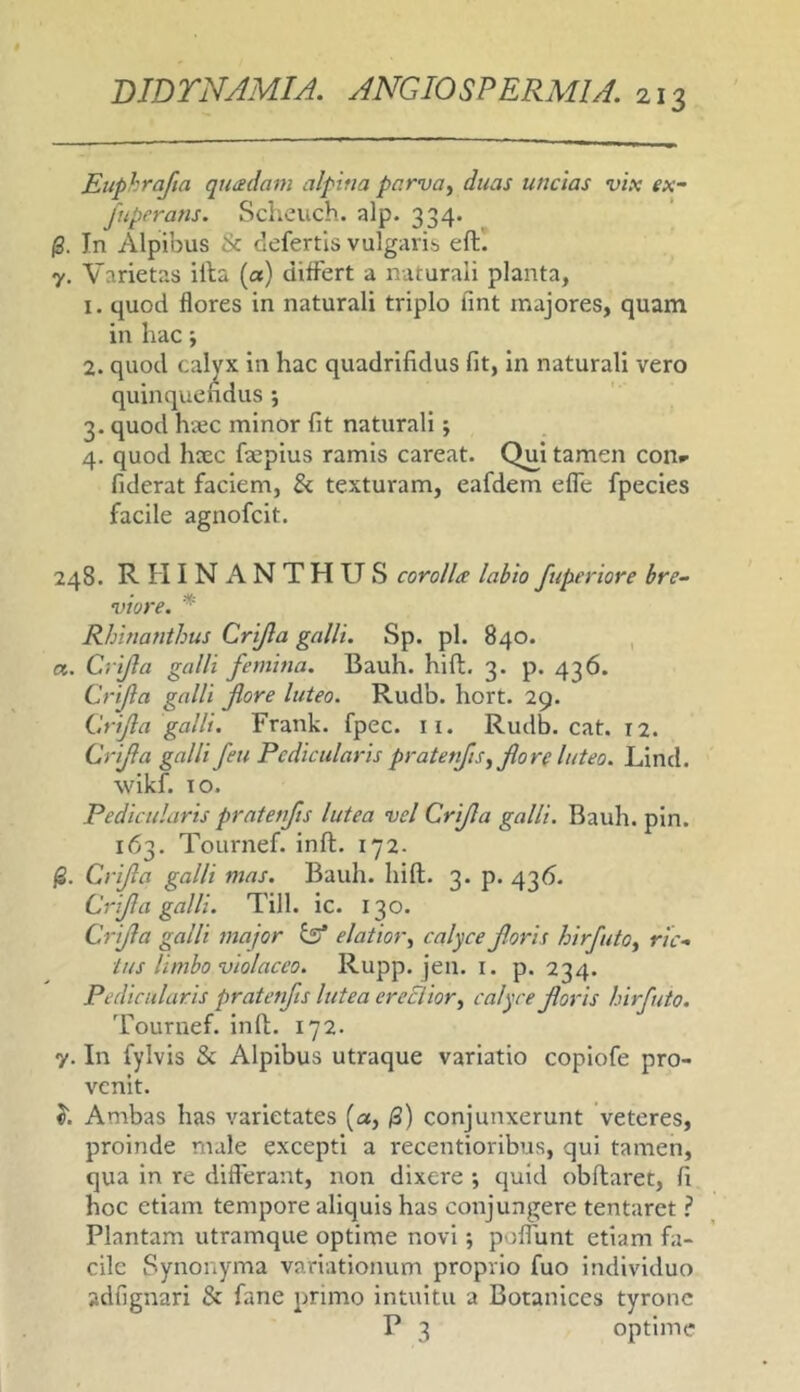 Eiiphrafta quadam alpiua parva, duas uncias vix ex- fuperans. Scheuch. alp. 334. /3. In Alpibus & defertis vulgaris eft! 7. Varietas illa (a) differt a naturali planta, 1. quod flores in naturali triplo fint majores, quam in hac; 2. quod calyx in hac quadrifidus fit, in naturali vero quinquendus ; 3. quod h*c minor fit naturali; 4. quod hccc fiepius ramis careat. Qui tamen con»- fiderat faciem, & texturam, eafdem effe fpecies facile agnofcit. 248. RHINANTHUS corolla labio fuperiore bre- viore. * Rhinanthus Crijla galli. Sp. pl. 840. , a. Crijla galli femina. Bauh. hifl. 3. p. 436. Crjla galli fore luteo. Rudb. hort. 29. Crifa galli. Frank. fpec. ii. Rudb. cat. 12. Crifa galli feu Pedicularis pratenjis, fore luteo. Lind. wikf. TO. Pedicularis pratenfs lutea vel Crifa galli. Bauh. pin. 163. Tournef. inft. 172. Crifa galli mas. Bauh. Iiifl. 3. p. 436. Crifa galli. Till. ic. 130. Crifa galli major kff elatior, calyce foris hirfuto, ric- tus limbo violaceo. Rupp. jen. I. p. 234. Pedicularis pratenfs lutea ereElior, calyce foris hirfuto. 'Fournef. infl. 172. y. In fylvis 8c Alpibus utraque variatio copiofe pro- venit. J. Ambas has varietates [a, /3) conjunxerunt veteres, proinde male excepti a recentioribus, qui tamen, qua in re differant, non dixere ; quid obftaret, fi hoc etiam tempore aliquis has conjungere tentaret ? Plantam utramque optime novi; poffunt etiam fa- cile Synonyma variationum proprio fuo individuo adfignari & fane primo intuitu a Botaniccs tyronc P 3 optime