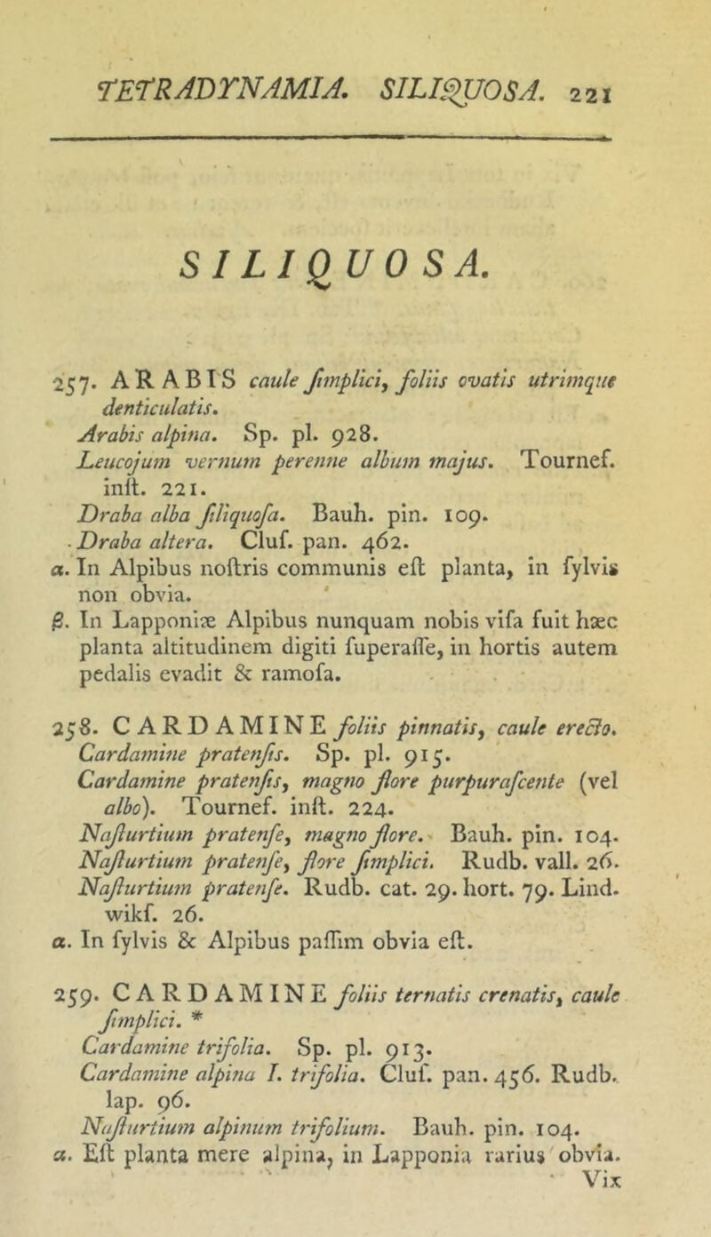 SILIQUO S A. 257. ARABIS caule ftmpllci^ foliis ovatis utrimque denticulatis. Arabis alpina. Sp. pl. 928. Leucojum vernum perenne album majus. Tournef. init. 221. Draba alba ftUquofa. Bauh. pln. 109. ■ Draba altera. Cluf. pan. 462. a. In Alpibus noltris communis ell planta, in fylvis non obvia. In Lapponiie Alpibus nunquam nobis vifa fuit haec planta altitudinem digiti fuperafle, in hortis autem pedalis evadit & ramofa. 258. CARDAMINE foliis pinnatis y caule erecio. Cardamine pratenfts. Sp. pl. 915. Cardamine pratenfts, magno flore purpurafcente (vel albo). Tournef. inft. 224. Naflurtium pratenfe, magno flore.. Bauh. pin. 104. Naflurtium pratenfe, flore ftmplici. Rudb. vall. 26. Naflurtium pratenfe. Rudb. cat. 29. hort. 79. Lind. wikf. 26. a. In fylvis & Alpibus paflim obvia ell. 259. CARDAMINE foliis ter natis crenatis, caule fmplici. * Cardamine trifolia. Sp. pl. 913- Cardamine alpina I. trifolia. Cluf. pan. 456. Rudb., lap. 96. Naflurtium alpinum trifolium. Bauh. pin. 104. a. Elt planta mere alpina, in Lapponia rarius'obvia. • Vix