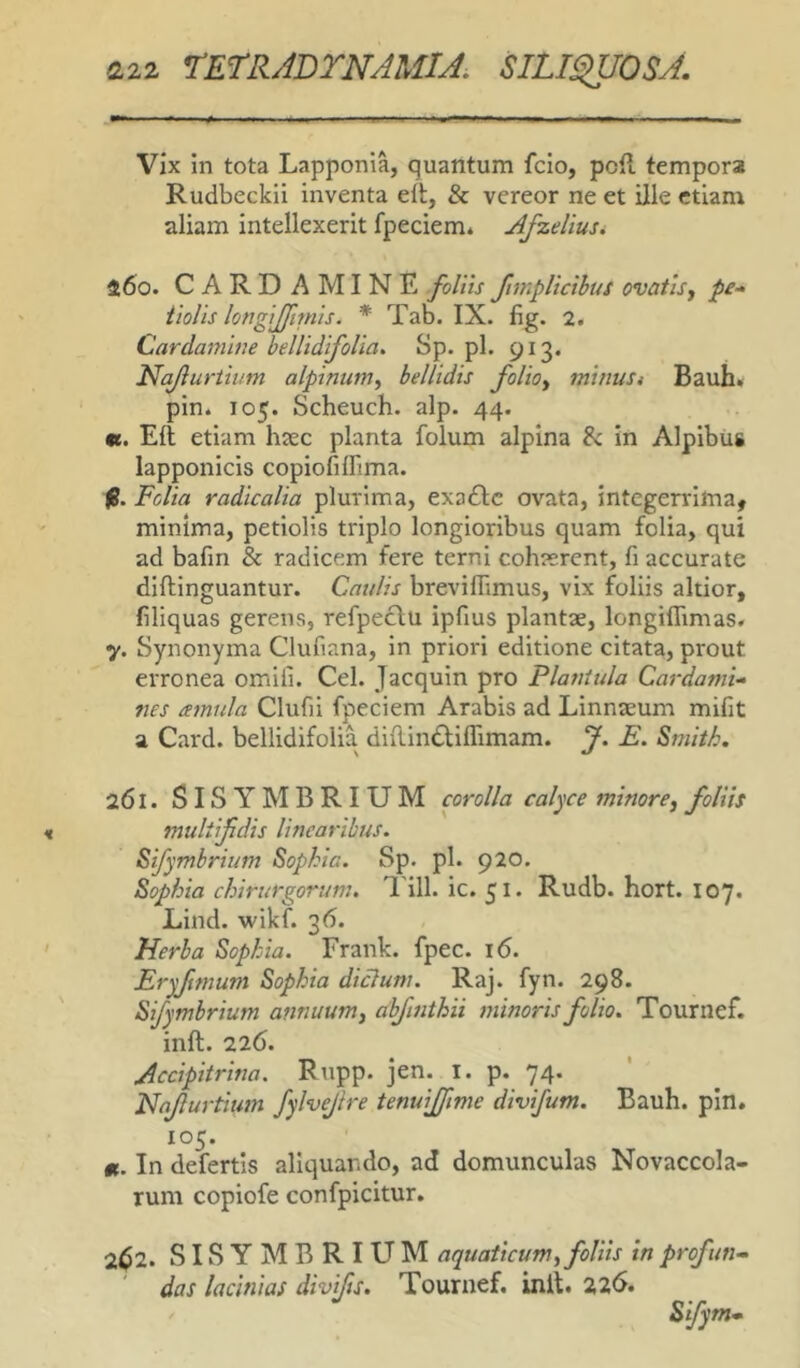 Vix in tota Lapponia, quantum fclo, poil tempora Rudbeckii inventa elt, & vereor ne et ille etiam aliam intellexerit fpeciem* Afzeliusi 460. CARDAMINE foliis fimpltctbus ovatis j pe* tiolis longijfmiis. * Tab. IX. fig. 2. Cardamine bellidifoUa. Sp. pl. 913. Na/lurtium alpinumy bellidis folioy mitiuSi Bauh» pin. 105. Scheuch. alp. 44. «. Eli etiam haec planta folum alpina in Alpibus lapponicis copiofilFima. (B. Folia radicalia plurima, exaflc ovata, integerrima, minima, petiolis triplo longioribus quam folia, qui ad bafm & radicem fere terni cohaerent, fi accurate diflinguantur. Caulis breviffimus, vix foliis altior, filiquas gerens, refpeclu ipfius plantae, longiflimas. 7. Synonyma Clufiana, in priori editione citata, prout erronea omili. Cei. Jacquin pro Plantula Cardami* nes amula Clufii fpeciem Arabis ad Linnaeum mifit a Card. bellidifolia diflindliflimam. J. E. Smith. 261. SISYMBRIUM corolla calyce minore^ foliis muliifdis linearibus. Sifymhrium Sophia. Sp. pl. 920. Sophia chirurgorum. 1'ill. ic. 51. Rudb. hort. 107. Lind. wikf. 36. Herba Sophia. Frank. fpec. 16. Eryfwium Sophia diclum. Raj. fyn. 298. Sifymhrium annuum y alfinthii minoris folio. Tournef. inft. 226. Accipitrina. Rupp. jen. l. p. 74. Nnjlurtium fylvejire tenuijfime divifum. Bauh. pin. 105. m. In defertis aliquando, ad domunculas Novaccola- rum copiofe confpicitur. 2^2. SISYMBRIUM aquaticum y foliis in profun- das lacinias divifts. Tournef. init. 226.