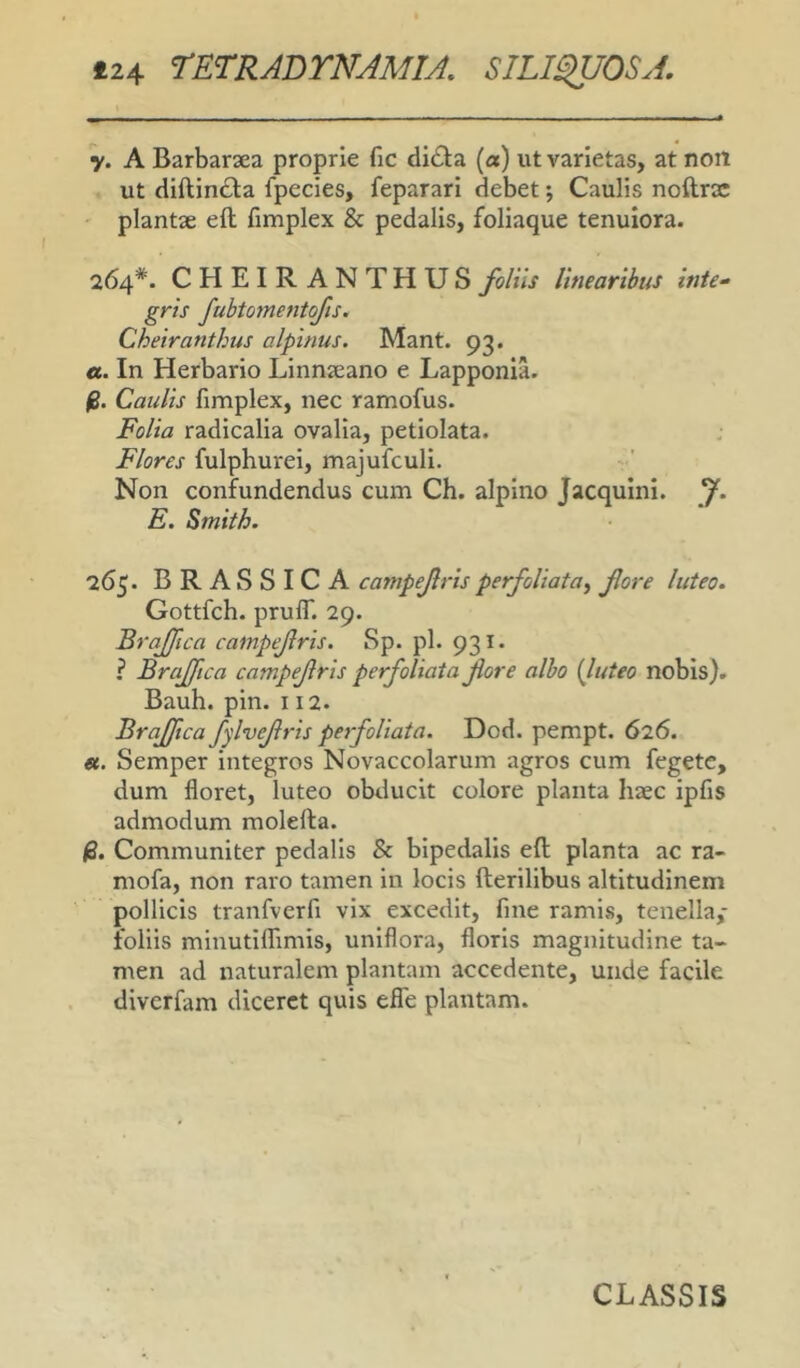 y. A Barbarsea proprie fic di<D:a (a) ut varietas, at non ut dlftlndla fpecles, feparari debet; Caulis noftrx plantae eft fimplex & pedalis, foliaque tenuiora. 264*. CHEIRANTHUSfoliis linearibus inte^ gris fubtomentofis. Cheiranthus alpinus. Mant. 93. a. In Herbario LInnaeano e Lapponia. fi. Caulis fimplex, nec ramofus. Folia radicalla ovalia, petiolata. Flores fulphurel, majufcull. v' Non confundendus cum Ch. alplno JacquInI. f. E. Smith. 265. BRASSICA campejlris perfoUata^ fore luteo. Gottfch. pruffl 29. Braflca campejlris. Sp. pl. 931. ? Brajftca campejlris perfoliatafore albo {luteo nobis)» Bauh. pin. 112. Brajftca fylvefris perfoHata. Dcd. pempt. 626. «. Semper Integros Novaccolarum agros cum fegete, dum floret, luteo obducit colore planta haec Ipfis admodum molefta. fi. Communiter pedalis & bipedalis eft planta ac ra- mofa, non raro tamen In locis fterlllbus altitudinem pollicis tranfverfi vix excedit, fine ramis, tenella,- follis mlnutllTimls, uniflora, floris magnitudine ta- men ad naturalem plantam accedente, unde facile divcrfam diceret quis efle plantam.