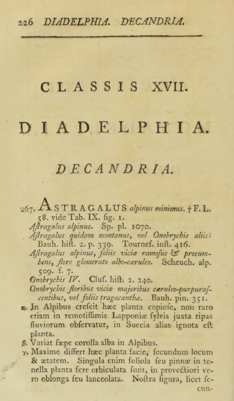 126 DUBELPHU. DECANDRU. CLASSIS XVII. D I A D, E L P H I A. D ECAN D RIA. 267. STRAGALUS alpimis minimus, f F. L. 58. vide Tab. IX. lig. i. AJiragalus alpinus. Sp. pl. IO70. AJlragalus quidam montanus^ vel Onobrychis aliis i Bauh. hlft. 2. p. 339. Tournef. infl. 416. AJlragalus alpiuuSy foliis vicia ramoftts iss procum~ bsnsy flore glomerato albo-caruleo. Scheuch. alp. 509. f. 7. Onobrychis IV. Cluf. hift. 2. 240. Onobrychis floribus vicia majoribus carulco-purpurafl ceritibuSy vel foliis tragacantha. Bauh. pin. 351. e. Jn Alpibus crefcit haec planta copiofe, non raro etiam in remotilTimis Lapponiae fylvis ju.\ta ripas fluviorum obfervatur, in Suecia alias ignota efl: planta. $. Variat faepe corolla alba in Alpibus. y, Maxime differt haec planta facie,’ fecundum locum & aetatem. Singula enim foliola feu pinnae in te- nella planta fere orbiculata funt, in provedliori ve- ro oblonga feu lanceolata. Noftra figura, licet fe- cun-