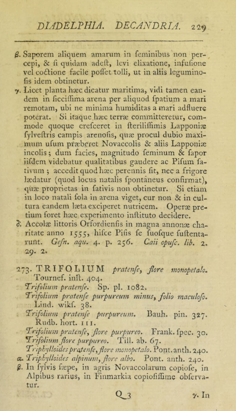 $. Saporem aliquem amarum In feminibus non per- cepi, & fi quidam adeft, levi elixatione, infufione vel coftione facile poflet tolli, ut in aliis legumino- fis idem obtinetur. 7. Licet planta hjec dicatur maritima, vidi tamen ean- dem in ficcilTima arena per aliquod fpatium a mari remotam, ubi ne minima humiditas a mari adfluere poterat. Si itaque hiec terrze committeretur, com- mode quoque crefceret in fteriliflimis Lapponice fylveftris campis arenofis, qute procul dubio maxi- mum ufum praeberet Novaccolis & aliis Lapponize incolis; dum facies, magnitudo feminum & fapor iifdem videbatur qualitatibus gaudere ac Pifum fa- tlvum ; accedit quod hcec perennis fit, nec a frigore laedatur (quod locus natalis fpontaneus confirmat), «piae proprietas in fativis non obtinetur. Si etianr in loco natali fola in arena viget, cur non & in cul- tura eandem laeta exciperet nutricem. Operae pre- tium foret haec experimento inftituto decidere. S. Accolae littoris Orfordienfis in magna annonae cha- ritate anno 1555, hifce Pifis fe fuofque fullenta- runt. Gefn. aqu. 4. p. 256. Caii opufc. lib. 2. 29. 2. 273. TRIFOLIUM pratenfcy Jlore monopetalo. Tournef. Inll, 404. trifolium pratenfe. Sp. pl. 1082. Trifolium pratetife purpureum minusy folio maculofo. Lind. wikf. 38. TrifoUtnn pratenfe purpureum. Bauh. pin. 327. Rudb. hort. 111. Trifolium pratenfe y flore purpureo. Frank. fpec. 30. Trifolium flore purpureo. Till. ab. 67. Triphylloidespratenfe^flore mcnopetalo. Pont.anth. 240. au Triphylloides alpininn, flore albo. Pont. anth. 240. In fylvis fiepe, in agris Novaccolarura copiofe, in Alpibus rarius, in Finmarkia copiofiflime obferva- tur. y. In 0.3