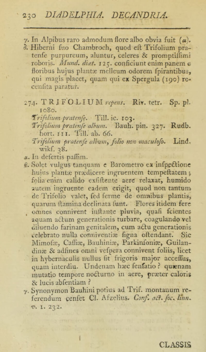 In Alpibus raro admodum flore albo obvia fuit («}. Hiberni fuo Chambroch, quod efl Trifolium pra- tcnfe purpureum, aluntur, celeres & promptillimi roboris. Mund. d'uet. 125. conficiunt enim panem e floribus hujus plantae melleum odorem fpirantibus, qui magis placet, quam qui ex Spergula (190) re- cenlita paratur. 74. TRIFOLIUM repetis. RIy. tetr. Sp. pl. 1080. ‘Trifolium pratenfe. Till. ic. 103. Trifolium pratenfe alhum. Bauh. pin. 327. Rudb. hort. III. Till. ab. 66. Trifolium prateufe ulhuw, folio non maculofo. Lind. wikf. 38. . In defertis palTim. , Solet vulgus tanquam e Barometro ex infpeflionc huius plantae praedicere ingruentem tempeftatem j folia enim calido exfiftente aere relaxat, humido autem ingruente eadem erigit, quod non tantum, de Trifolio valet, fed ferme de omnibus plantis, quarum ibamina declinata funt. Flores itidem fere omnes connivent inflante pluvia, quafi fcientes aquam a6lum generationis turbare, coagulando vel diluendo farinam genitalem, cum adlu generationis celebrato nulla conniventise figna oftendanL Sic Mimohe, Cafliae, Bauhinice, Parkinfoniae, Guilan- dinie & adlines omni vefpera connivent foliis, licet in hybernaculis nullus fit frigoris major acceflTus, quam interdia. Undenam hxc fenfatio ? qusenam mutatio tempore nodlurno in aere, praeter caloris ik lucis abfentiam ? 7. Synonvmon Bauhini potius ad Trif. montanum re- ferendum cenfet Cl. Afzelius. Conf.atl.foc. liun. V. 1. 232.