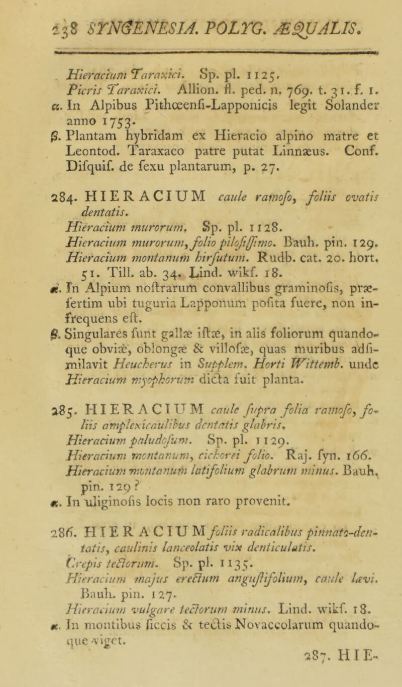 iis SrMENESJJ. poirc. j€§UALIS. Hieracium^araxici. Sp. pl. I125. Picris 'Taraxici. Allion. fl. ped. n, 769. t. 31. f. I. «. In Alpibus Pithceenfi-Lapponicis legit Solander anno 1753. Plantam hybridam ex Hieracio alpino matre ct Leontod. Taraxaco patre putat Linnaeus. Conf. Difquif. de fexu plantarum, p. 27. 284. HIERACIUM caule rarnofo^ foliis ovatis dentatis. Hieracium murorum, Sp. pl. 1128. Hieracium murorum^ folio pilojtfftmo. Bauli, pin. 129, Hieracium montanum hirfutum. Rudb. cat. 20. hort, 51. Till. ab. 34. Llnd. wikf. 18. #e. In Alpium noftrarum convallibus graminofis, prje- 1'ertim ubi tuguria Lapponum pofita fuere, non in- frequens eft. $. Singulares funt gallae iftae, in alis foliorum quando- que obviae, oblongae & villofae, quas muribus adfi- rnilavit Heucherus in Supplcm. Horti JVittemb. unde Hieracium myopkorum dicia iuit planta. 285. HIERACIUM caule fupra folia ramofoy fo- liis amplexicaulihvs dentatis glabris, Hieracimn paludefum. Sp.pl. 1129. Hie)-acium menianum, cichorei folio. Raj. fyn. 166. Hieracium montanum latifolium glabrum minus. Bauh, pin. T 29 ? «c. In uliginofis locis non raro provenit. 28<^. HIERACIUM foliis radicalibus pinnato-den- tatisy caulinis lanceolatis vix denticulatis. (Wepis tedlorim. Sp.pl. 1135* Hieracium majus ereBum anguf ifoliumy caule lavi. Bauli, pin. 127* Hieracium vulgare tectorum minus. Lind. wikf. 18. «e. In montibus ficcis & tedis Novaccolarum quando- que 'viget. 287. HI E-