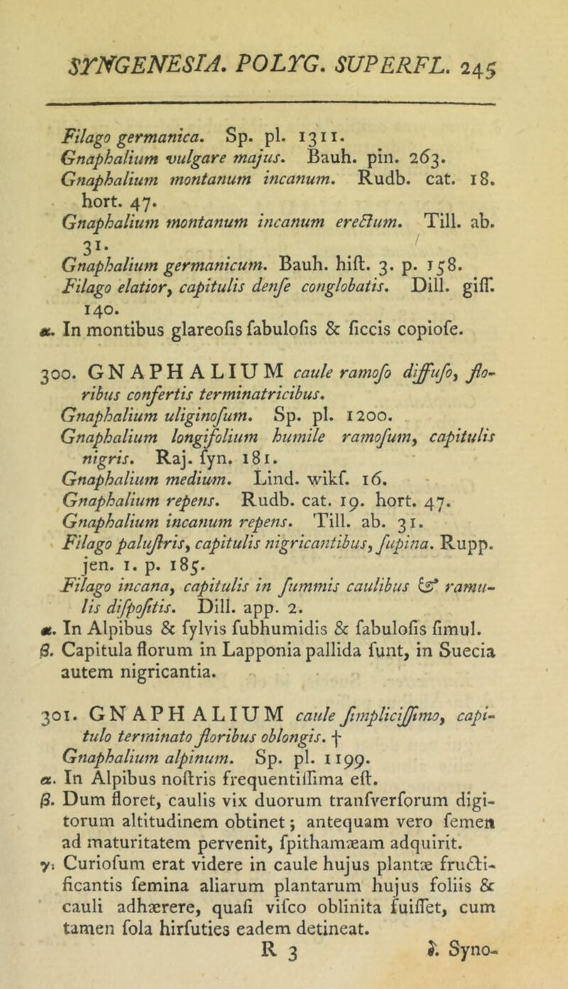 Filago germanica. Sp. pl. 1311. Gnaphaliiim vulgare majus. Bauh. piii. 263. Gnaphalium montanum incanum. Rudb. cat. 18. hort. 47. Gnaphalium montanum incanum ereElum. Till. ab. 31- . Gnaphalium germanicum. Bauli, hlft. 3. p. 158. Filago elatior^ capitulis denfe conglobatis. Dill. gifl*. 140. «. In montibus glareofis fabulofis & ficcis coplofe. 300. GNAPHALIUM caule ramofo diffufo^ jlo~ rihus confertis terminatricibus. Gnaphalium uUginofum. Sp. pl. 1200. Gnaphalium longifolium humile ramofum^ capitulis nigris. Raj. iyn. 181. Gnaphalium medium. Lind. wlkf. 16. Gnaphalium repens. Rudb. cat. 19. hort. 47. Gnaphalium incanum repens. Till. ab. 31. Filago palujlrisy capitulis nigricantibus^ fupina. Rupp. jen. I. p. 185. Filago incana^ capitulis in fummis caulibus ^ ramu- lis difpofttis. Dill. app. 2. «. In Alpibus & fylvis fubhumidis & fabulofis fimul. $. Capitula florum in Lapponia pallida funt, in Suecia autem nigricantia. 301. GNAPHALIUM caulefimpUciJJtmOy capi- tulo terminato foribus oblongis, f Gnaphalium alpinum. Sp. pl. lipp. a. In Alpibus noftris frequentilfima eft. /3. Dum floret, caulis vix duorum tranfverforum digi- torum altitudinem obtinet; antequam vero femeit ad maturitatem pervenit, fpithamieam adquirit. y. Curiofum erat videre in caule hujus plantae fructi- ficantis femina aliarum plantarum hujus foliis & cauli adhaerere, quafi vifco oblinita fuiflet, cum tamen fola hirfuties eadem detineat. R 3 Syno-