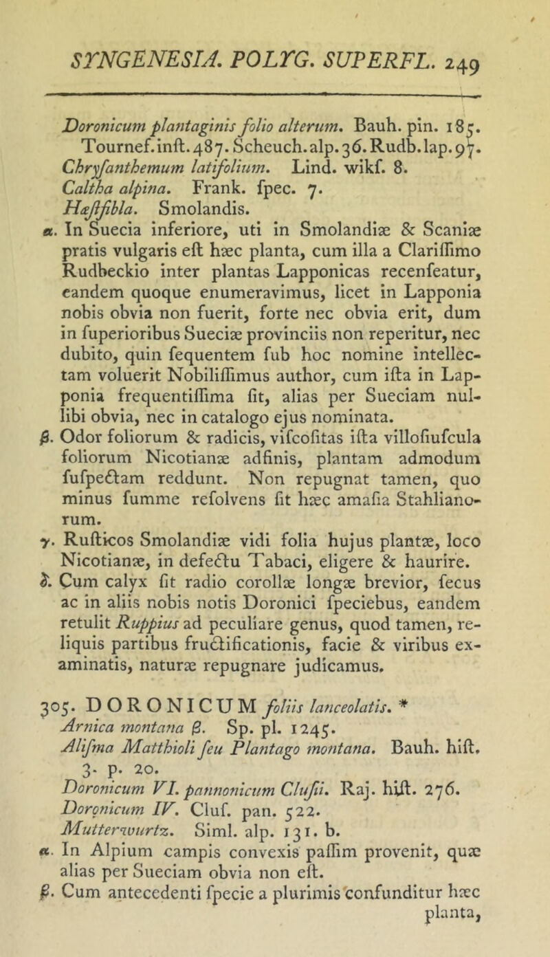 Doronicum plantaginis folio alterum. Bauh. pin. i8c. Tournef.inft.487.Scheuch.alp.36.Rudb.lap.9y. Chryfanthemum latifolium. Lind. wikf. 8. Caltha alpina. Frank. fpec. 7. Haffihla. Smolandis. «. In Suecia inferiore, uti in Smolandije & Scaniae pratis vulgaris eft haec planta, cum illa a Clariflimo Rudbeckio inter plantas Lapponicas recenfeatur, eandem quoque enumeravimus, licet in Lapponla nobis obvia non fuerit, forte nec obvia erit, dum in fuperioribus Sueciae provinciis non reperitur, nec dubito, quin fequentem fub hoc nomine intellec- tam voluerit Nobiliflimus author, cum ifta in Lap- ponia frequentiflima fit, alias per Sueciam nul- libi obvia, nec in catalogo ejus nominata. $. Odor foliorum & radicis, vlfcofitas ifta villofiufcula foliorum Nicotianse adfinis, plantam admodum fufpeftam reddunt. Non repugnat tamen, quo minus fumme refolvens fit hsec amafia Stahliano- rum. y. Rufticos Smolandise vidi folia hujus plantae, loco Nicotianae, in defecftu Tabaci, eligere & haurire. Cum calyx fit radio corollae longae brevior, fecus ac in aliis nobis notis Doronici fpeciebus, eandem retulit Ruppius ad peculiare genus, quod tamen, re- liquis partibus frudlificationis, facie & viribus ex- aminatis, naturae repugnare judicamus. 305. DORONICUM foliis laticeolatis. * Amica montana $. Sp. pl. 1245. Alifma Matthioli feu Plantago montana. Bauh. hlft. 3. p. 20. Doronicum VI. pannonicum Clufti. Raj. hift. 276. Dorgnicum IV. Cluf. pan. 522. Mutterwurtz. Simi. alp. 131. b. «. In Alpium campis convexis paflim provenit, quae alias per Sueciam obvia non e?l. Cum antecedenti fpecie a plurimis'confunditur haec planta,