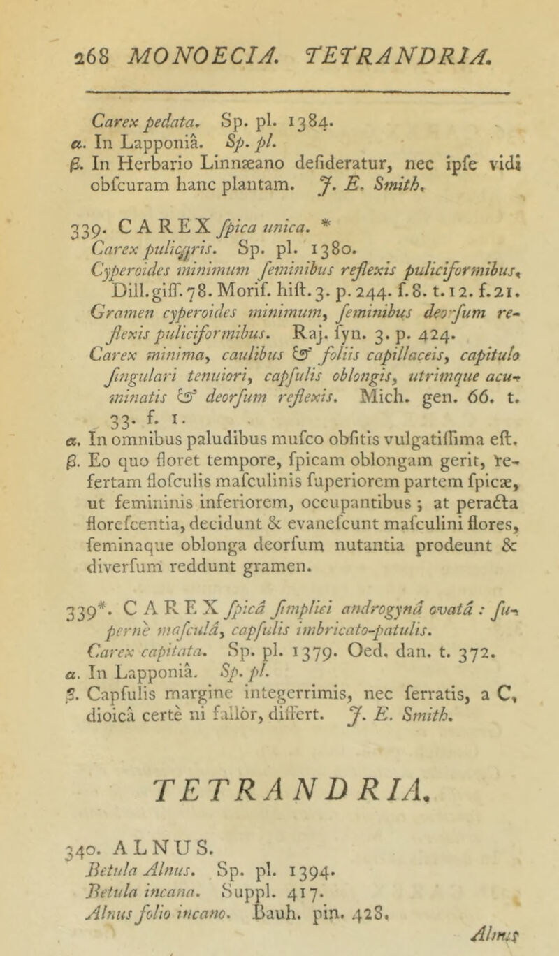 i68 MONOECU. TETRANDRIA. Carex pedata. Sp. pl. 1384. a. In Lapponia. S>p. pl. In Herbario Linnseano defideratur, nec ipfe vidi obfcuram hane plantam. J. E. Smith, 339. CAREX fpica unica. * Carex pulicppris. Sp. pl. 1380. Cyperoides minimum femhiibus rejlexis puliciformibus^ Dill.gifl'.78. Morif. hift.3. p. 244. f.8.1.12. f.21. Gramen cyperoides minimum^ feininibus deo -fum re-. Jlexis puliciformihus. Raj. fyn. 3. p. 424. Carex minimoy caulibus ^ foliis capillaceis^ capitulo fingulari tenuiori^ capfulis oblongisy titrimque acut minatis $5* deorfum refiexis. Mich. gen. 66. t. 33- ?• I' a. In omnibus paludibus mulco oblitis vulgatiflima eft. Eo quo floret tempore, fpicam oblongam gerit, Re- fertam flofculis mafculinis fuperiorem partem fplcae, ut femininis inferiorem, occupantibus ; at peradfa florcfcentia, decidunt 8c evanefcunt mafculini flores, feminaque oblonga deorfum nutantia prodeunt & diverfum reddunt gramen. 339*. CAREX fpicd fimpHei androgynd ovata : fu-i perne mrfcnldy capfulis imbricato-patulis. Carex capitata. Sp. pl. 1379. Oed, dan. t. 372. a. In LapponiL Sp. pl. S. Capfulis margine integerrimis, nec ferratis, a C, dioica certe ni fallor, dilFert. J. E. Smith. TETRAN D RIA. 340. ALNUS. Betula Alnus. Sp. pl. 1394* Betula incana. Suppi. 417. Alnus folio incano. Bauh. pin. 42S. Ahmf