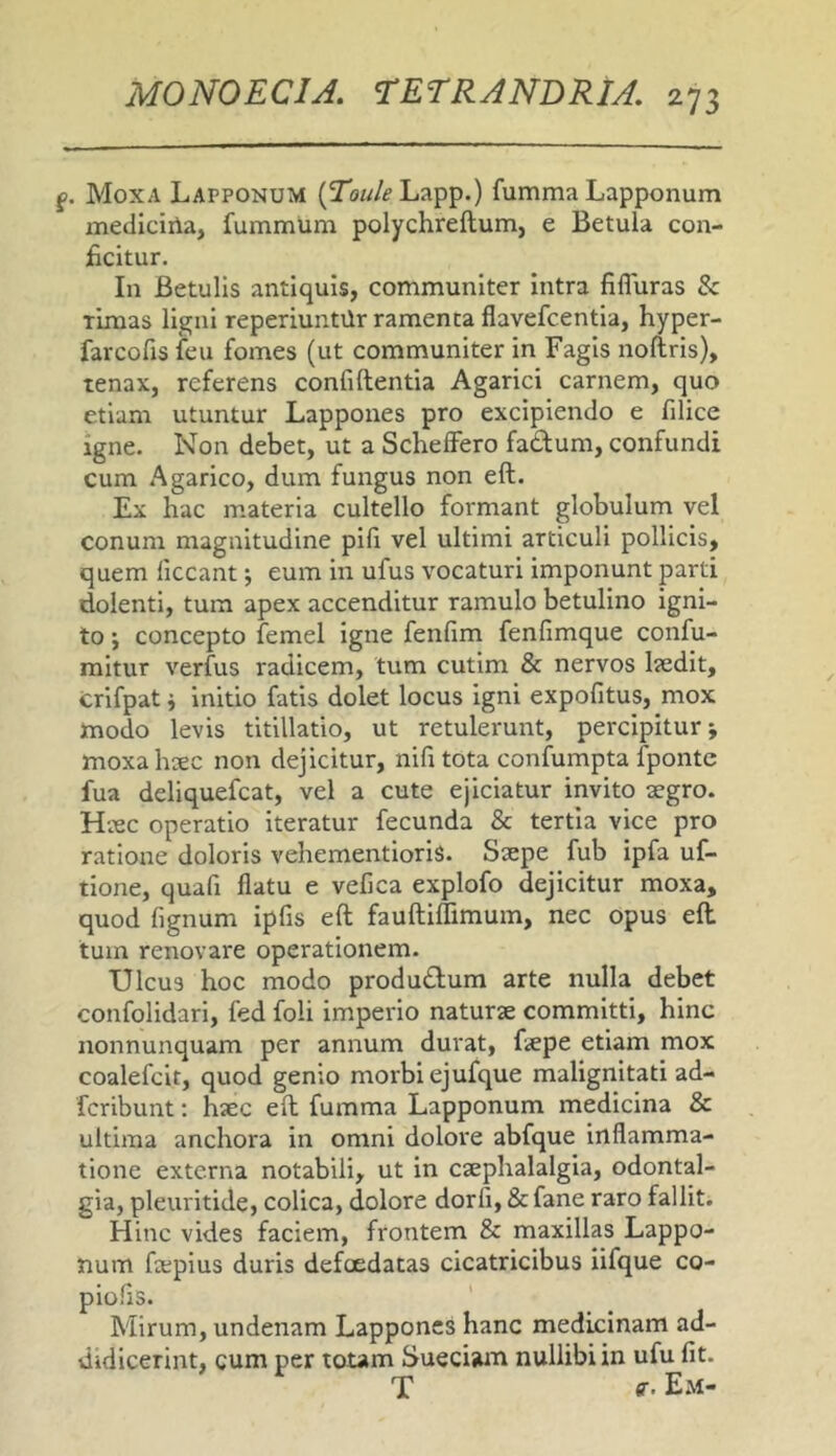 f. Moxa Lapponum (Tow/f’Lapp.) fumma Lapponum mediciila, fummum polychreftum, e Betula con- ficitur. In Betulis antiquis, communiter intra fiffuras & rimas ligni reperiuntUr ramenta flavefcentia, hyper- farcofis feu fomes (ut communiter in Fagis noftris), tenax, referens confiftentia Agarici carnem, quo etiam utuntur Lappones pro excipiendo e filice igne. Non debet, ut a Schelfero fadum, confundi cum Agarico, dum fungus non eft. Ex hac materia cultello formant globulum vel conum magnitudine pili vel ultimi articuli pollicis, quem ficcant j eum in ufus vocaturi imponunt parti dolenti, tum apex accenditur ramulo betulino igni- to ; concepto femel igne fenfim fenfimque confu- mitur verfus radicem, tum cutim & nervos l?edlt, crifpat j Initio fatis dolet locus igni expofitus, mox modo levis titillatio, ut retulerunt, percipitur j moxahsec non dejicitur, nifitota confumpta fponte fua deliquefcat, vel a cute ejiciatur invito aegro. Haec operatio iteratur fecunda & tertia vice pro ratione doloris vehementioris. Saepe fub ipfa uf- tione, quafi flatu e vefica explofo dejicitur moxa, quod fignum ipfis eft fauftillimum, nec opus eft tum renovare operationem. Ulcus hoc modo produdlum arte nulla debet confolidari, fed foli imperio naturae committi, hinc nonnunquam per annum durat, ftepe etiam mox coalefcit, quod genio morbi ejufque malignitati ad- fcribunt; haec eft fumma Lapponum medicina & ultima anchora in omni dolore abfque inflamma- tione externa notabili, ut in csephalalgia, odontal- gia, pleuritide, colica, dolore dorfi, &fane raro fallit. Hinc vides faciem, frontem & maxillas Lappo- num fa;pius duris defoedatas cicatricibus iifque co- piolis. Mirum, undenam Lappones hanc medicinam ad- didicerint, cum per totam Sueciam nullibi in ufu fit. T ff’ Em-