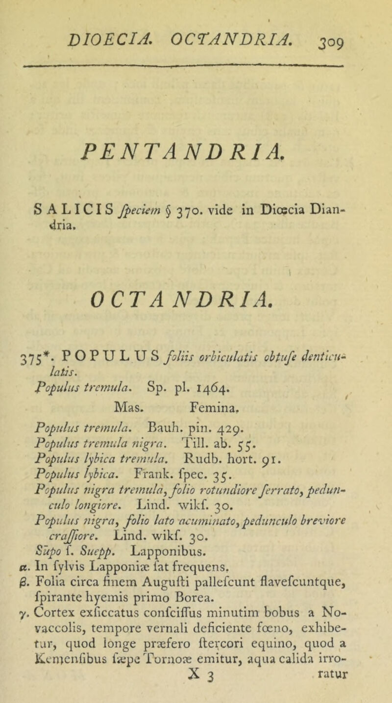 PENTAND RIA. SALICIS fpeciem § 370. vide in Dicscia Dian- dria. 1 OCTA NDRIA. 375’*'. POPULUS foliis orbiculatis obUfe detiticu^ latis. populus trc7nula. Sp. pl. 1464. Mas. Femina. Populus tremula. Bauh. pin. 429. Populus tremula nigra. Till. ab. 55. Populus lyhica tremula. Rudb. hort. 91. Populus lybica. Frank. fpec. 35. Populus nigra tremula.^ folio rotundiore ferratOy pedun- culo longiore. Lind. wikf. 30. Populus nigray folio lato acimiinatOy pedunculo breviore craffiore. Lind. wikf. 30. ^upo 1. Suepp. Lapponibus. a. In fylvis Lapponiie fat frequens, Folia circa finem Augufti pallefcunt flavefcuntque, fpirante hyemis primo Borea. 7. Cortex exficcatus confcilfus minutim bobus a No- vaccolis, tempore vernali deficiente foeno, exhibe- tur, quod longe praefero ftercori equino, quod a Kemcnfibus ficpeTurnoie emitur, aqua calida irro- X 3 ratur