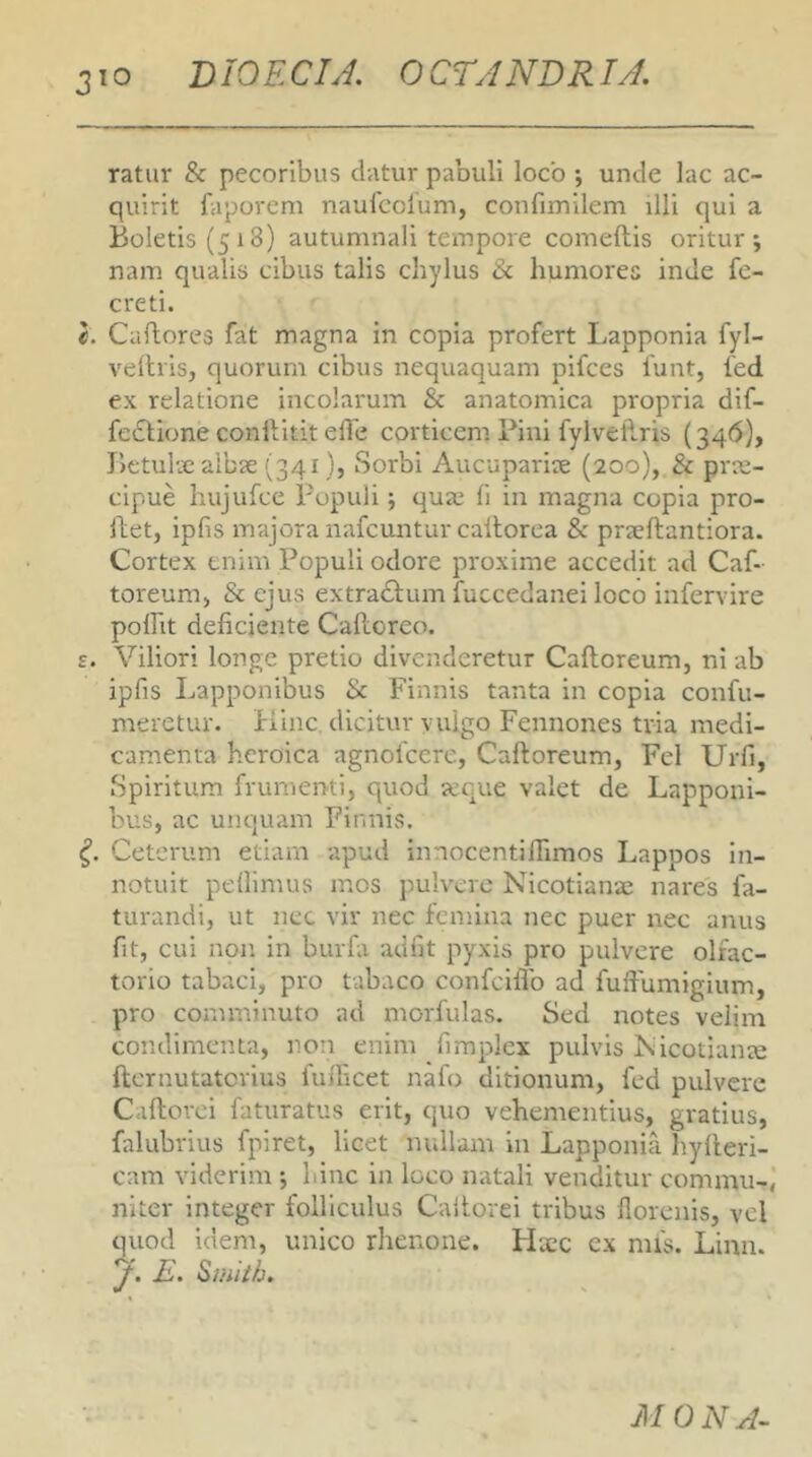 ratur & pecoribus datur pabuli loco *, unde lac ac- quirit faporem naufcolum, confiiTiilem illi qui a Boletis (518) autumnali tempore comeftis oritur; nam qualis cibus talis chylus humores inde fe- creti. Caftores fat magna in copia profert Lapponia fyl- velhis, quorum cibus nequaquam pifces 1'unt, 1'ed ex relatione incolarum & anatomica propria dif- feclione conlVitit effe corticem Pini fylvetlris (34(5), Betulse albx (341}, Sorbi Aucupariie (200), & prae- cipue hujufce Populi; qua; fi in magna copia pro- llet, ipfis majora nafcuntur cailorea & praeftantiora. Cortex enim Populi odore proxime accedit ad Caf- toreunij & ejus extra£lum fuccedanei loco infervire polFit deficiente Calloreo. £. Viliori longe pretio divenderetur Caftoreum, ni ab ipfis Lapponibus & Finnis tanta in copia confu- meretur. Kinc dicitur vulgo Fennones tria medi- camenta heroica agnofeere, Caftoreum, Fel Urfi, Spiritum frumenti, quod xque valet de Lapponi- bus, ac unquam Finnis. Ceterum etiam apud innocentiftimos Lappos in- notuit pellimus mos pulvere Nicotiana; nares fa- turandi, ut nec vir nec femina nec puer nee anus fit, cui non in burfa adiit pyxis pro pulvere olfac- torio tabaci, pro tabaco confeiflb ad fuftumigium, pro comminuto ad morfulas. Sed notes velim condimenta, non enim firaplex pulvis Nicotianae fternutaterius fufticet nafo ditionum, fed pulvere Caftorci faturatus erit, quo vehementius, gratius, fidubrius fpiret, licet nullam in Lapponia hyfteri- cam viderim ; hinc in loco natali venditur commu- niter integer folliculus Cailorei tribus llorenis, vel quod idem, unico rhenone. Haec ex mis. Linn. y. E. Smiib. MONA^