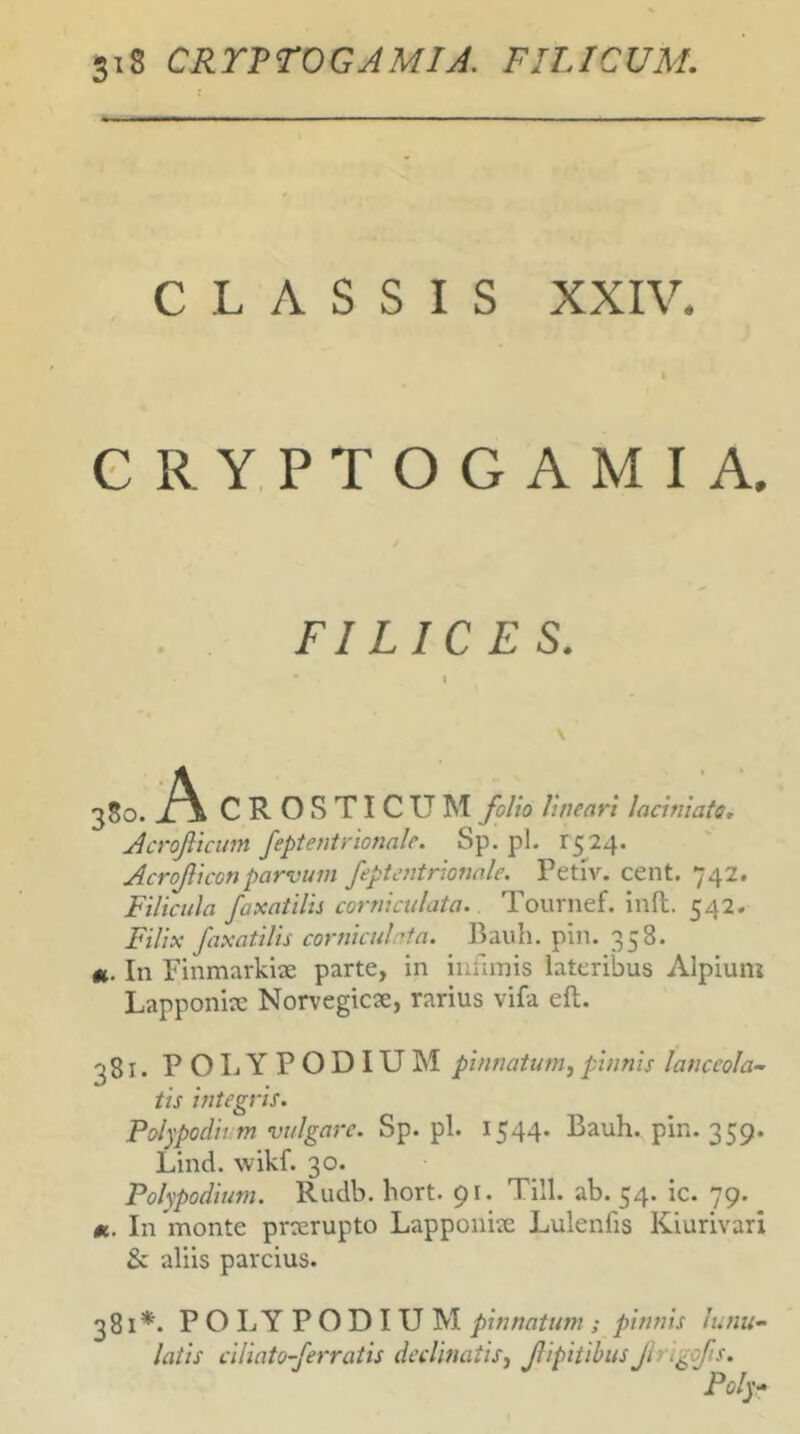 CLASSIS XXIV. I GRYPTOGAMIA. FILICES. 380. A CROSTICUM folio lineari laciniato, Acrofticim Jeptentrionale. Sp.pl. 1524. Acroficonparvum fepUmtrionale. Petiv. cent. 742. Filicula faxatilis corniculata. Tournef. inft. 542. Filix faxatilis corniculrta. Bauh. pin. 358. ft. In Finmarkiae parte, in infimis lateribus Alpium Lapponite Norvegicse, rarius vifa efl. 381. POLYPODIUM pinnatum^ pinnis lanceola- tis integris. Polypodh m vulgare. Sp. pl. 1544. Bauh. pin. 359. Lind. wikf. 30. Polvpodium. Rudb. hort. 91. Till. ab. 54. ic. 79. In'monte prcerupto Lapponite Lulenfis Kiurivari & aliis parcius. 381*. POLYPODIUM pinnatum ; pinnis latis ciliato-ferratis declinatisj JlipitibusJing lunu- ofts.