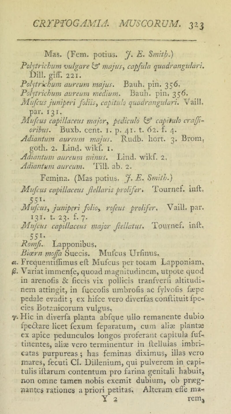 Mas. (Fem. potius. J. E. Smhh.) Polprichum vulgare isf majus, capfula quadrangulari. Dill. giff. 221. Pol^trkhum aureum majus. Bauh. pin. 356. Polytrichum aureum medium. Bauli, pin. 356. Mufcus juniperi foliis, capitulo quadrangulari. Vaill. par. 131. Mufcus capillaceus major, pediculo ^ capitulo crafi-^ oribus. Buxb. cent. i. p. 41. t. 62. f. 4. Adiantum aureum majus. Rudb. liort. 3. Brom, goth. 2. Lind. wikf. i. Adiatitum aureum minus. Lind. wikf. 2. Adiantum aureum. Till. ab. 2. Femina. (Mas potius, f. E. Smith.) Mufcus capillaceus fellaris prolifer, Tournef. inft, Mufcus, juniperi folio, rofeus prolifer. Vaill. par. 131. t. 23. f. 7. Mujcus capillaceus major felicius, Tournef. inft. 551- Romf. Lapponibus, liicern moffa Suecis. Mufcus Urfinus. a. Frequentillimus eft Mufcus per totam Lapponiam. Variat immenfe, quoad magnitudinem, utpote quod in arenofis & ficcis vix pollicis tranfverfi altitudi-^ nem attingit, in fuccofis umbrofis ac fylvofis faepe pedale evadit *, ex hifcc vero diverfas conftituit fpe- cies Botanicorum vulgus, y. Hic in diverfa planta abfque ullo remanente dubio fpeiTare licet fexum feparatum, cum aliae plantae ex apice pedunculos longos proferant capitula fuf, tinentes, aliae vero terminentur in ftellulas imbri- catas purpureas ; has feminas diximus, illas vero mares, fecuti Cl. Dillenium, qui pulverem in capi- tulis iftarum contentum pro farina genitali habuit, non omne tamen nobis exemit dubium, ob praeg- nantes rationes a priori petitas. Alteram efte ma., Y 2 remj