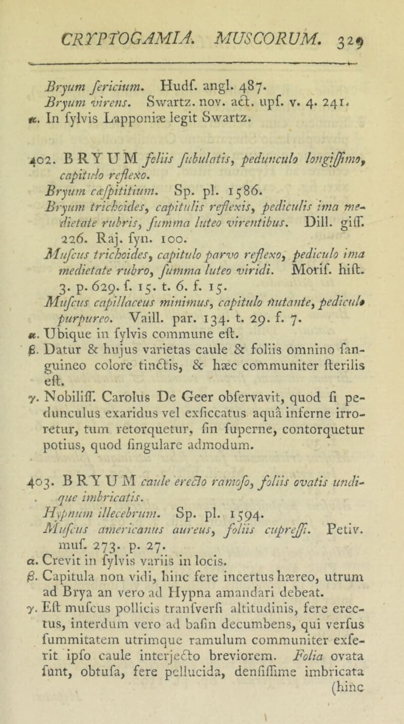 Bryum /ericium. Hudf. angi. 487. Bryum virens. Swartz. nov. a^. upf. v. 4. 241. «. In fylvis Lapponije legit Swartz. 402. BRYUM fcliis fubulotis, pedunculo longij/moy capitido reJleXo. Bryum cafpititium. Sp. pl. 1586. Bryum trickcides^ capitulis re/exisy pediculis ima me-, dietate rubris^ fumma luteo virentibus. Dill. gUB 226. Raj. fyn. loo. Mujcus trichoideSy capitulo parvo rejlexo^ pediculo inia medietate rubro^ fumma luteo viridi. Morif. hift. 3. p. 629. f. 15. t. 6. f. 15. Alufctis capillaceus minimus, capitulo fiutante, pedicu!» purpureo. Vaill. par. 134. t. 29. f. 7. «. Ubique in fylvis commune eft. Datur & hujus varietas caule & foliis omnino fan- guinco colore tindfis, & haec communiter Herilis eft. 7. Nobillir. Carolus De Geer obfervavit, quod fi pe- dunculus exaridus vel exficcatus aqua inferne irro- retur, tum retorquetur, fin fuperne, contorquetur potius, quod fingulare admodum. 403. BRYUM caule ereclo ramofo, foliis ovatis undi- que imbricatis. Hypnum illecebrum. Sp. pl. 1594. Mufeus americanus aureus, foliis cupreff. Petiv. muf. 273. p. 27. a. Crevit in fylvis variis in locis. Capitula non vidi, hinc fere incertus haereo, utrum ad Brya an vero ad Plypna amandari debeat. 7. Eft mufeus pollicis tranfverfi altitudinis, fere erec- tus, interdum vero ad bafin decumbens, qui verfus fummitatem utrimque ramulum communiter exfe- rit ipfo caule interjedfo breviorem. Folia ovata funt, obtufa, fere pellucida, denfilBme imbricata (hinc