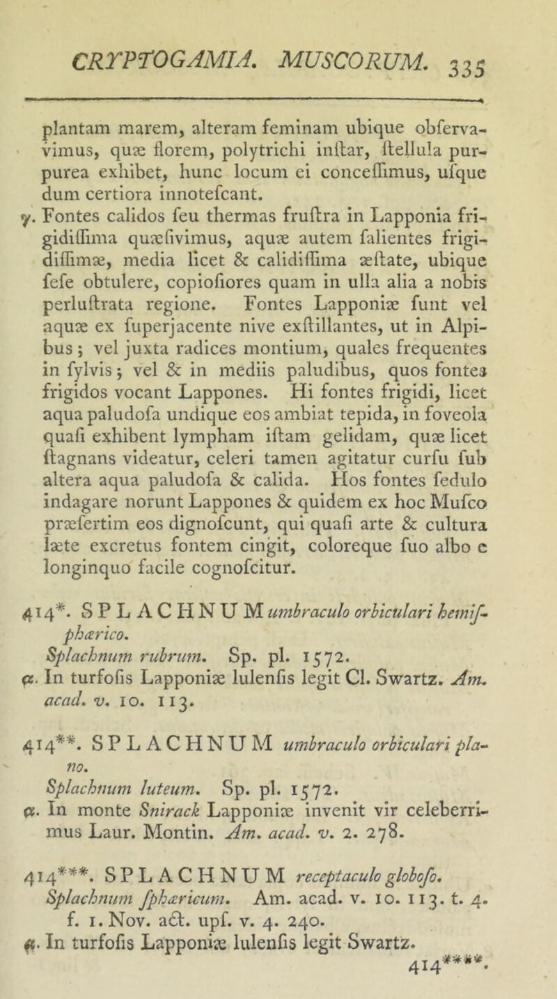 plantam marem, alteram feminam ubique obferva- vimus, quse florem, polytrichi inllar, llellula pur- purea exhibet, hunc locum ei conceflimus, uique dum certiora innotefcant, y. Fontes calidos feu thermas fruftra in Lapponia fri- gidiflima quxfivimus, aquje autem falientes frigi- diflimse, media licet & calidiflima aeftate, ubique fefe obtulere, copiofiores quam in ulla alia a nobis perlullrata regione. Fontes Lapponiae funt vel aquae ex fuperjacente nive exftillantes, ut in Alpi- bus ; vel juxta radices montium, quales frequentes in fylvis; vel & in mediis paludibus, quos fontes frigidos vocant Lappones. Hi fontes frigidi, licet aqua paludofa undique eos ambiat tepida, in foveola quafi exhibent lympham illam gelidam, quae licet ftagnans videatur, celeri tamen agitatur curfu fub altera aqua paludofa & calida. Flos fontes fedulo indagare norunt Lappones & quidem ex hoc Mufco praefertim eos dignofcunt, qui quafi arte & cultura laete excretus fontem cingit, coloreque fuo albo c longinquo facile cognofcitur. 414*. SPLACHNUM umbraculo orbiculari hemif- pharico. Splachnutn rubrum. Sp. pl. 1572. <z. In turfofis Lapponiae lulenfis legit Cl. Swartz. Atru acad. “y. IO. 113. 414**. S P L A C FI N U M umbraculo orbiculari pla- no. Splachuum luteum. Sp. pl. 1572. pt. In monte Snirack Lapponiae invenit vir celeberri- mus Laur. Montin. Am. acad. v. 2. 278. 414***. SPLACHNUM receptaculo globofo. Splachnum fphizricurn. Am. acad. v. 10. 113. t. 4. f. l.Nov. a£l. upf. v. 4. 240. a. In turfofis Lapponiae lulenfis legit Swartz. 414*-***.