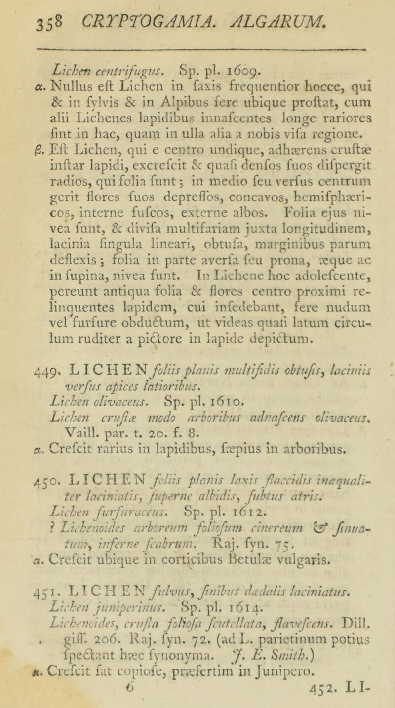 Lichen centrifugus. Sp. pl. 1609. a. Nullus ell Lichen in faxis frequentior hocce, qui & in fylvis & in Alpibus fere ubique proflat, cum alii Lichenes lapidibus innafcentes longe i*ariores fint in hac, quam in ulla alia a nobis vila regione. /3. Eli l^iichen, qui e centro undique, adhaerens cruflae inflar lapidi, excrefcit Sc quafi denfos fuos difpergit radios, qui folia funt •, in medio feu verfus centrunt gerit flores fuos depreffos, concavos, hemifphaeri- cos, interne fufeos, externe albos. Eoi ia ejus ni- vea funt, & divifa multifariam juxta longitudinem, lacinia fingula lineari, obtufa, marginibus parum deflexis; folia in parte averfa feu prona, a:que ac in lupina, nivea funt. In Lichene hoc adolefcente, pereunt antiqua folia & flores centro proximi re- linouentes lapidem, cui infedebant, fere nudum vel furfure obduflum, ut videas quali latum circu- lum ruditer a pidlore in lapide depiclum. 449. LICHEN foliis planis multifidis obtifis^ laciniis verfus apices latioribus. Lichen olivaceus. 8p. pl. 16TO. Lichen cnfLe modo arboribus adnafeens olivaceus. Vaill. par. t. 20. f. 8. a, Crefeit rarius in lapidibus, frepius in arboribus. 450. LICHEN foliis planis laxis f accidis ineequali- tcr laciniatis, fuperne albidis^ fubtus atris. Lichen furfuraccus. Sp. pl. 1612. l Lichenoides arboreum foUofutn cinereum csl Jtnua- tinuy inferne fcahrum. Raj. fyn. 75. a. Crefeit ubique in coi'ticibus Betulae vulgaris. 451. LICHEN fulvus,^ finibus dadalis laciniaius. Lichen juniperinus. Sp. pl. 1614. Lichenoides^ criifia foHofa fcutcllata, favefeens. Dill. . glif. 206. Raj. fyn. 72. (adL. parietinum potius fpedlant ha.*c fynonyma. J. E. Sinith.) u. Crefeit fat copiofe, praefertim in Junipero. 6 452. LI-