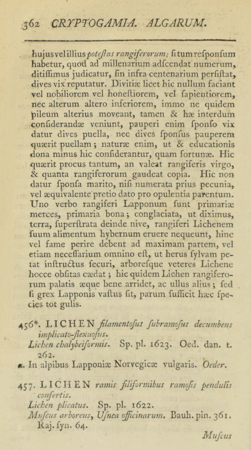 hujusveliIlius^o^£/?fl/ rangiferorum; fitumrefponfum habetur, quod ad millenarium adfcendat numerum, ditiffimus judicatur, fin infra centenarium perfiftat, dives vix reputatur. Divitise licet hic nullum faciant vel nobiliorem vel honeftiorem, vel fapientiorem, nec alterum altero inferiorem, immo ne quidem pileum alterius moveant, tamen & hae interdum confiderandse veniunt, pauperi enim fponfo vix datur dives puella, nec dives fponfus pauperem quaerit puellam; naturae enim, ut & educationis dona minus hic confiderantur, quam fortunae. Hic quaerit procus tantum, an valeat rangiferis virgo, & quanta rangiferorum gaudeat copia. Hic non datur fponfa marito, nifi numerata prius pecunia, vel aequivalente pretio dato pro opulentia parentum. Uno verbo rangiferi Lapponum funt primariae merces, primaria bona j conglaciata, ut diximus, terra, fuperftrata deinde nive, rangiferi Lichenem fuum alimentum hybernum eruere nequeunt, hinc vel fame perire debent ad maximam partem, vel etiam neceflarium omnino ell, ut herus fylvam pe- tat inftru£fus fecuri, arborefque veteres Lichene hocce obfitas caedat j hic quidem Lichen rangifero- lum palatis aeque bene arridet, ac ullus alius; fcd fi grex Lapponis vallus fit, parum fufficit ha:c fpe- cies tot gulis. 456*. LICHEN filamentojus fuhramofus decumbens implicato-Jlexuofus. Lichen chnlybeiformis. Sp. pl. 1623. OeJ. dan. t. 262. «. In alpibus Lapponiae Norvegicac vulgaris. Oeder. 457. LICHEN ramis fUfoimiibus ramojis pendulis confertis. Lichen plicatus. Sp. pl. 1622. Alufcus arboreus^ Vjnea offtcinarum. Bauh.pin. 361. Raj. fyn. 64. Mujcus