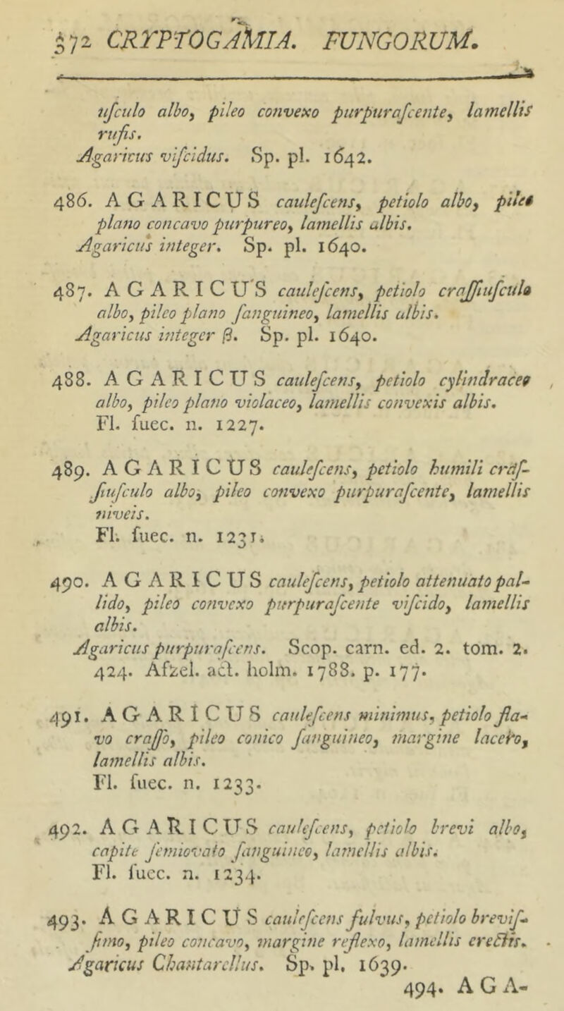 njculo albof pileo convexo purpurafcente, lamellis rufis. Agarma vifeidus. Sp. pl. 16^42. 486. AGARICUS caulefcenSy petiolo alboy pile* plano concavo purpureo^ lamellis ulbis. Agarlcus integer. Sp. pl. 1640. 487. AGARICUS caulefcenSy petiolo crajfiufcula alboy pileo plano fanguineoy lamellis ulbis. Agaricus integer (3. Sp. pl. 1640. 488. AGARICUS catilefcensy petiolo cylindracet alboy pileo plano violaceoy lamellis convexis albis. FI. fuee. n. 1227. 489. AGARICUS caulejcensy petiolo humili creif- fiufculo alboy pileo convexo piirpurafcentCy lamellis niveis. FI. fuee. n. 1231* 490. AGARICUS caulefcensy petiolo attenuato pal.- lidoy pileo convexo purpurafeente vifcidoy lamellis albis. Agaricuspurpurafccus. Scop. carn. ed. 2. tom. 2. 424. Af^el. ad. holm. 1788. p. 177. 491. AGARICUS caulefcens minimus, petiolo Ra- vo crajjoy pileo conico funguineoy margine laceh, lamellis albis. FI. fuee. n. 1233. 492. AGARICUS caulefeens, petiolo brevi alboy capite Jhmovato /anguineo, lamellis albis. FI. fuee. n. 1234. 493. AGARICUS caulefeens fulvus, petiolo brevi/- /mo, pileo concavo, margine rejlexo, lamellis creEiis. Agaricus Chantarcllus. Sp. pl, 1639. 494* A G A-