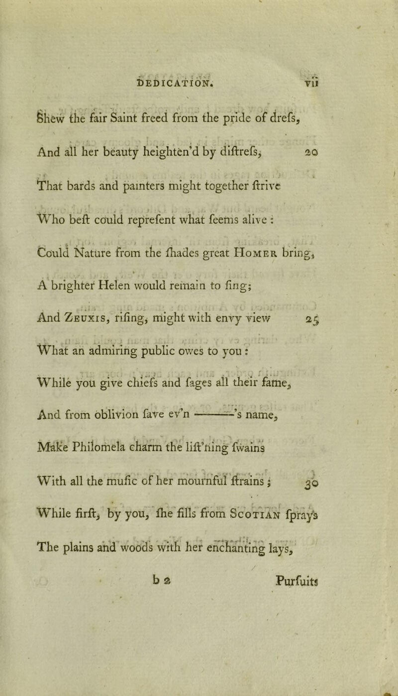 < . J Shew the fair Saint freed from the pride of drefs. And all her beauty heighten’d by didrefs, 20 ' f , , .. 1 . •. ■ 1 / » That bards and painters might together drive Who bed: could reprefent what feems alive : Could Nature from the fhades great Homer bring, h A brighter Helen would remain to dng; . . . # > . . And Zeuxis, ridng, might with envy view 25 What an admiring public owes to you : While you give chiefs and fages all their fame. And from oblivion fave ev n ———’s name. Make Philomela charm the lift’ning fwains With all the mudc of her mournful drains; 30 While firft, by you, fhe fills from Scotian fprays The plains and woods with her enchanting lays. b a / Purfuits