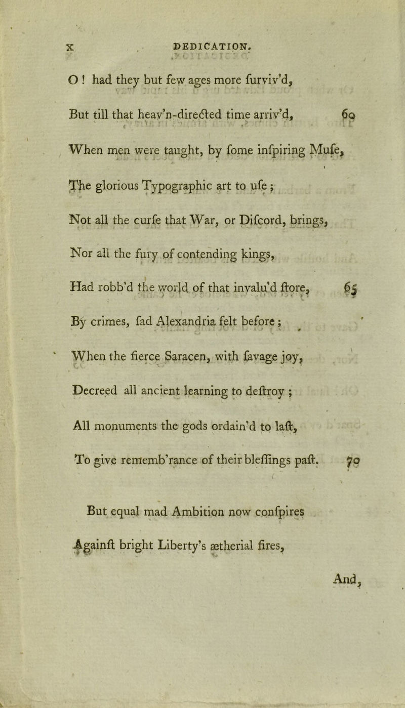 , i ' * J * O ! had they but few ages more furviv’d, But till that heav’n-diredted time arriv’d, 6o When men were taught, by fome infpiring Mufe, j. ■ i The glorious Typographic art to ufe ; Not all the curfe that War, or Difcord, brings, Nor all the fury of contending kings. Had robb’d the worjd of that invalu’d ftore, 65 By crimes, fad Alexandria felt before; When the fierce Saracen, with favage joy. Decreed all ancient learning to deflroy ; All monuments the gods ordain’d to laft. To give rememb’rance of their bleffings paft. 70 But equal mad Ambition now confpires Againft bright Liberty’s aetherial fires.
